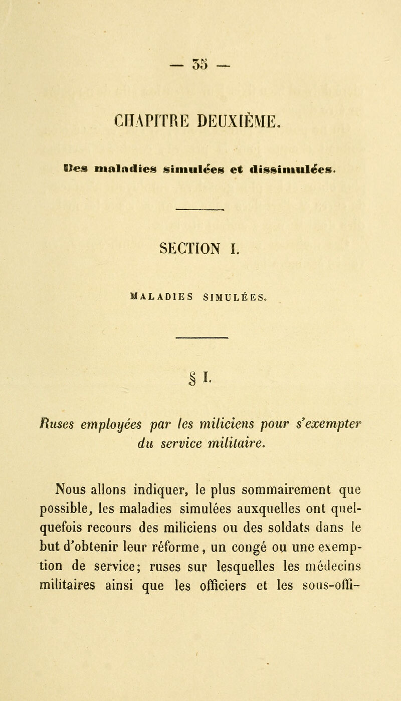 CHAPITRE DEUXIÈME. Uea tiialadies siiiiiileesi et flis^iiiiulëes. SECTION î. MALADIES SIMULÉES. SI- Ruses employées par les miliciens pour s'exempter du service militaire. Nous allons indiquer, le plus sommairement que possible, les maladies simulées auxquelles ont quel- quefois recours des miliciens ou des soldats dans le but d'obtenir leur réforme, un congé ou une exemp- tion de service; ruses sur lesquelles les médecins militaires ainsi que les officiers et les sous-offi-