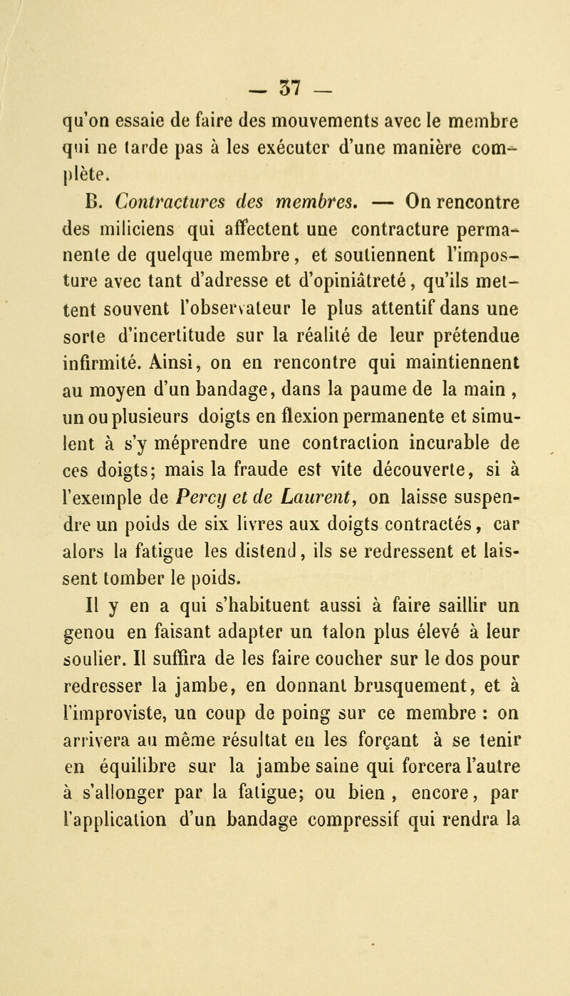 qu'on essaie de faire des mouvements avec le membre qui ne tarde pas à les exécuter d'une manière com- plète. B. Contractures des membres, — On rencontre des miliciens qui affectent une contracture perma- nente de quelque membre, et soutiennent l'impos- ture avec tant d'adresse et d'opiniâtreté, qu'ils met- tent souvent l'observateur le plus attentif dans une sorte d'incertitude sur la réalité de leur prétendue infirmité. Ainsi, on en rencontre qui maintiennent au moyen d'un bandage, dans la paume de la main , un ou plusieurs doigts en flexion permanente et simu- lent à s'y méprendre une contraction incurable de ces doigts; mais la fraude est vite découverte, si à l'exemple de Percy et de Laurent, on laisse suspen- dre un poids de six livres aux doigts contractés, car alors la fatigue les distend, ils se redressent et lais- sent tomber le poids. Il y en a qui s'habituent aussi à faire saillir un genou en faisant adapter un talon plus élevé à leur soulier. Il suffira de les faire coucher sur le dos pour redresser la jambe, en donnant brusquement, et à l'improviste, un coup de poing sur ce membre : on arrivera au même résultat en les forçant à se tenir en équilibre sur la jambe saine qui forcera l'autre à s'allonger par la fatigue; ou bien, encore, par rapplicalion d'un bandage compressif qui rendra la