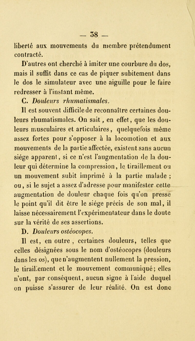 liberté aux mouvements du membre prétendument contracté. D'autres ont cherché à imiter une courbure du dos, mais il suffit dans ce cas de piquer subitement dans Je dos le simulateur avec une aiguille pour le faire redresser à l'instant même. C. Douleurs rhumatismales/ Il est souvent difficile de reconnaître certaines dou- leurs rhumatismales. On sait, en effet, que les dou- leurs musculaires et articulaires, quelquefois même assez fortes pour s'opposer à la locomotion et aux mouvements de la partie affectée, existent sans aucun siège apparent, si ce n'est l'augmentation de la dou- leur qui détermine la compression, le tiraillement ou un mouvement subit imprimé à la partie malade ; ou, si le sujet a assez d'adresse pour manifester cette augmentation de douleur chaque fois qu'on presse le point qu'il dit être le siège précis de son mal, il laisse nécessairement l'expérimentateur dans le doute sur la vérité de ses assertions. D. Douleurs ostéocopes. Il est, en outre , certaines douleurs, telles que celles désignées sous le nom d'ostéocopes (douleurs dans les os), que n'augmentent nullement la pression^ le tiraillement et le mouvement communiqué; elles n'ont, par conséquent, aucun signe à l'aide duquel on puisse s'assurer de leur réalité. On est donc