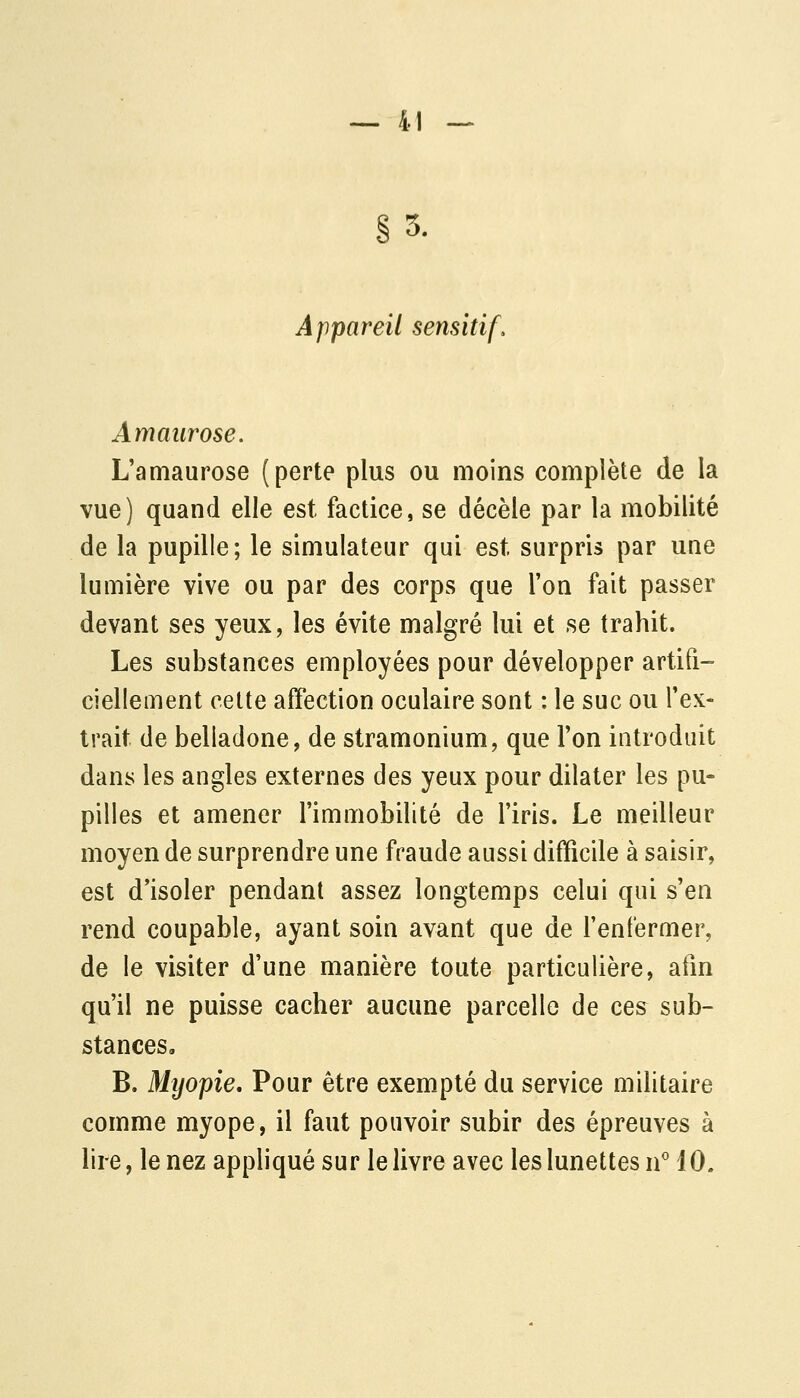 §5. Appareil sensitif. Amaiirose. L'amaurose (perte plus ou moins complète de la vue) quand elle est factice, se décèle par la mobilité de la pupille; le simulateur qui est surpris par une lumière vive ou par des corps que l'on fait passer devant ses yeux, les évite malgré lui et se trahit. Les substances employées pour développer artifi- ciellement celte affection oculaire sont : le suc ou l'ex- trait de belladone, de stramonium, que l'on introduit dans les angles externes des yeux pour dilater les pu- pilles et amener l'immobilité de l'iris. Le meilleur moyen de surprendre une fraude aussi difficile à saisir, est d'isoler pendant assez longtemps celui qui s'en rend coupable, ayant soin avant que de l'enfermer, de le visiter d'une manière toute particulière, afin qu'il ne puisse cacher aucune parcelle de ces sub- stances. B. Myopie, Pour être exempté du service militaire comme myope, il faut pouvoir subir des épreuves à lire, le nez appliqué sur le livre avec les lunettes n'' 10.