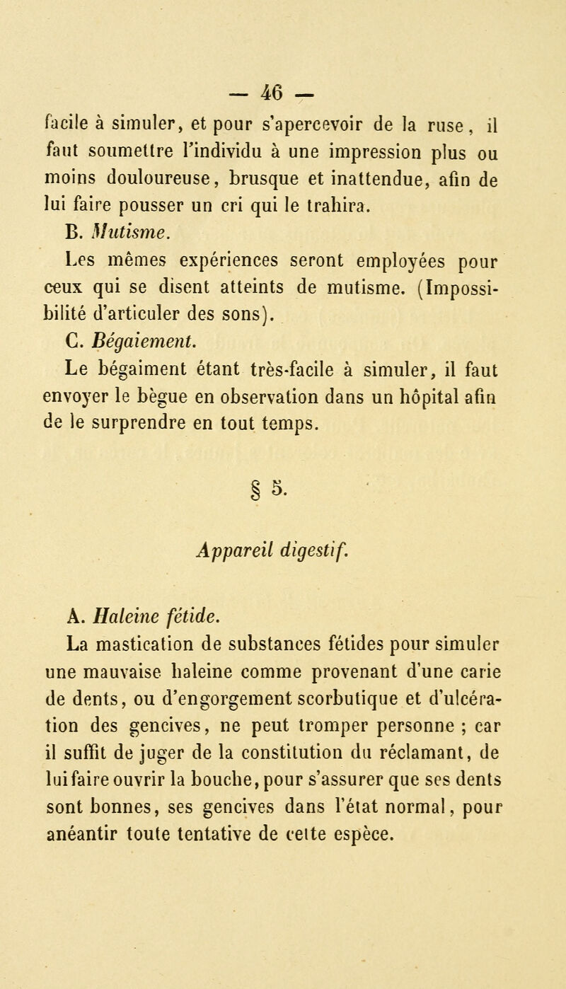 facile à simuler, et pour s'apercevoir de la ruse, il faut soumettre l'individu à une impression plus ou moins douloureuse, brusque et inattendue, afin de lui faire pousser un cri qui le trahira. B. Mutisme. Les mêmes expériences seront employées pour ceux qui se disent atteints de mutisme. (Impossi- bilité d'articuler des sons). C. Bégaiement. Le bégaiment étant très-facile à simuler, il faut envoyer le bègue en observation dans un hôpital afin de le surprendre en tout temps. §5. Appareil digestif, A. Haleine fétide. La mastication de substances fétides pour simuler une mauvaise haleine comme provenant d'une carie de dents, ou d'engorgement scorbutique et d'ulcéra- tion des gencives, ne peut tromper personne ; car il suffît de juger de la constitution du réclamant, de luifaire ouvrir la bouche, pour s'assurer que ses dents sont bonnes, ses gencives dans l'état normal, pour anéantir toute tentative de celte espèce.