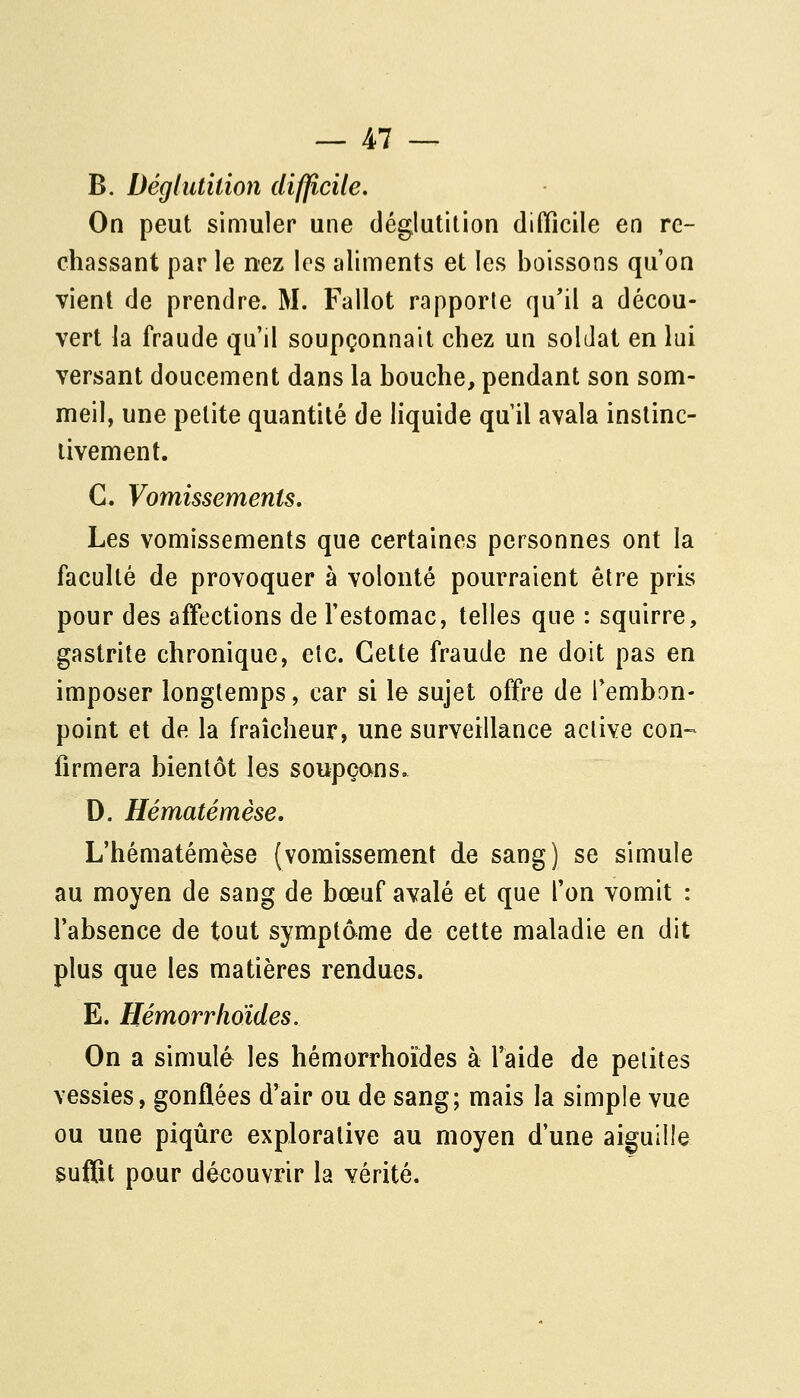 B. Déglutition difficile. On peut simuler une déglutition difficile en re- chassant par le nez les aliments et les boissons qu'on vient de prendre. M. Fallot rapporte qu'il a décou- vert la fraude qu'il soupçonnait chez un soldat en lui versant doucement dans la bouche, pendant son som- meil, une petite quantité de liquide qu il avala instinc- tivement. C. Vomissements, Les vomissements que certaines personnes ont la facuhé de provoquer à volonté pourraient être pris pour des affections de l'estomac, telles que : squirre, gastrite chronique, etc. Cette fraude ne doit pas en imposer longtemps, car si le sujet offre de Tembon- point et de la fraîcheur, une surveillance active con- firmera bientôt les soupçons, D. Hématémèse, L'hématémèse {vomissement de sang) se simule au moyen de sang de bœuf avalé et que l'on vomit : l'absence de tout symptôme de cette maladie en dit plus que les matières rendues. E. Hémorrlioïdes. On a simulé les hémorrhoïdes à l'aide de petites vessies, gonflées d'air ou de sang; mais la simple vue ou une piqûre explorative au moyen d'une aiguille suffît pour découvrir la vérité.