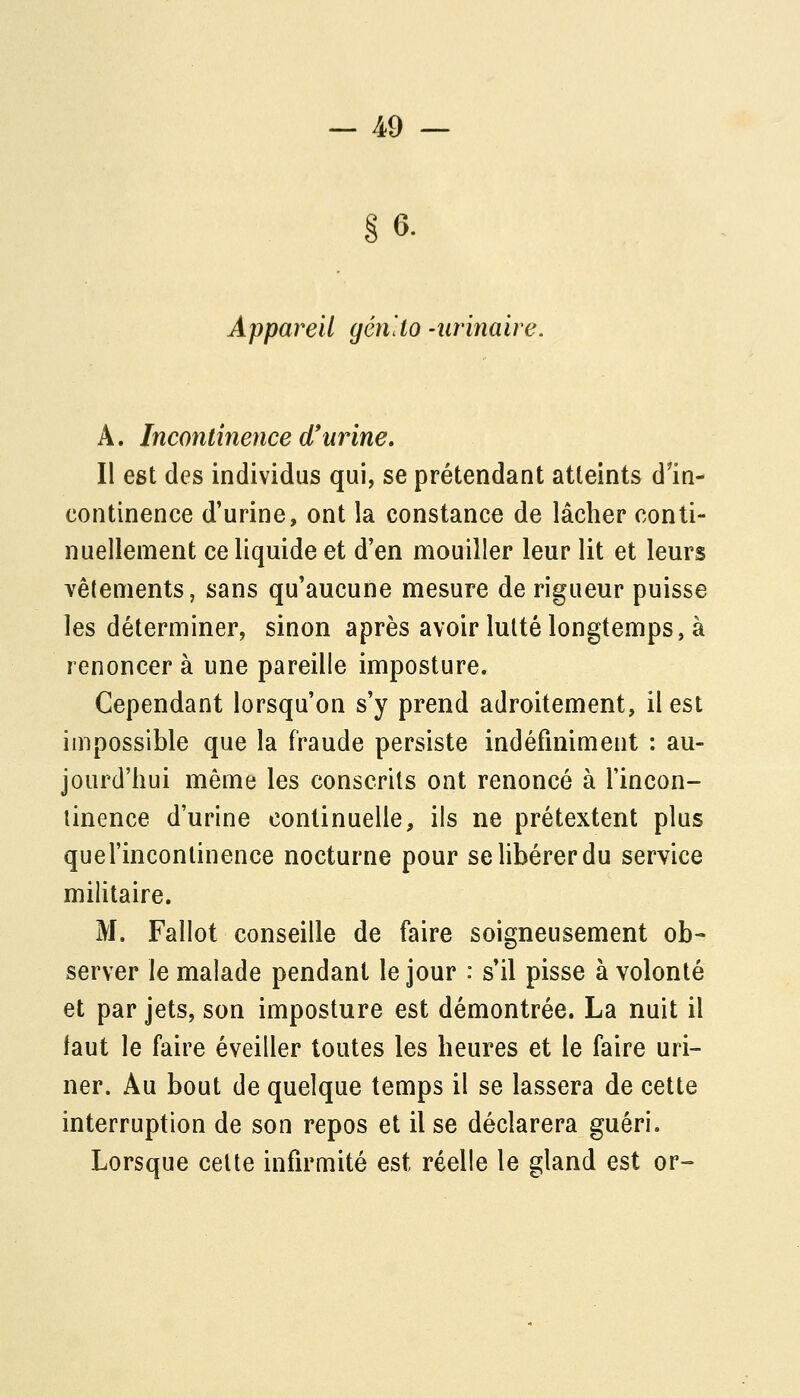 §6. Appareil gén'io -iirinaire. A. Incontinence d'urine. Il egt des individus qui, se prétendant atteints dln- continence d'urine, ont la constance de lâcher conti- nuellement ce liquide et d'en mouiller leur lit et leurs vêtements, sans qu'aucune mesure de rigueur puisse les déterminer, sinon après avoir lutté longtemps, à renoncer à une pareille imposture. Cependant lorsqu'on s'y prend adroitement, il est impossible que la fraude persiste indéfiniment : au- jourd'hui même les conscrits ont renoncé à l'incon- tinence d'urine continuelle, ils ne prétextent plus quel'incontinence nocturne pour se libérer du service militaire. M. Fallot conseille de faire soigneusement ob- server le malade pendant le jour : s'il pisse à volonté et par jets, son imposture est démontrée. La nuit il faut le faire éveiller toutes les heures et le faire uri- ner. Au bout de quelque temps il se lassera de cette interruption de son repos et il se déclarera guéri. Lorsque celte infirmité est réelle le gland est or-=