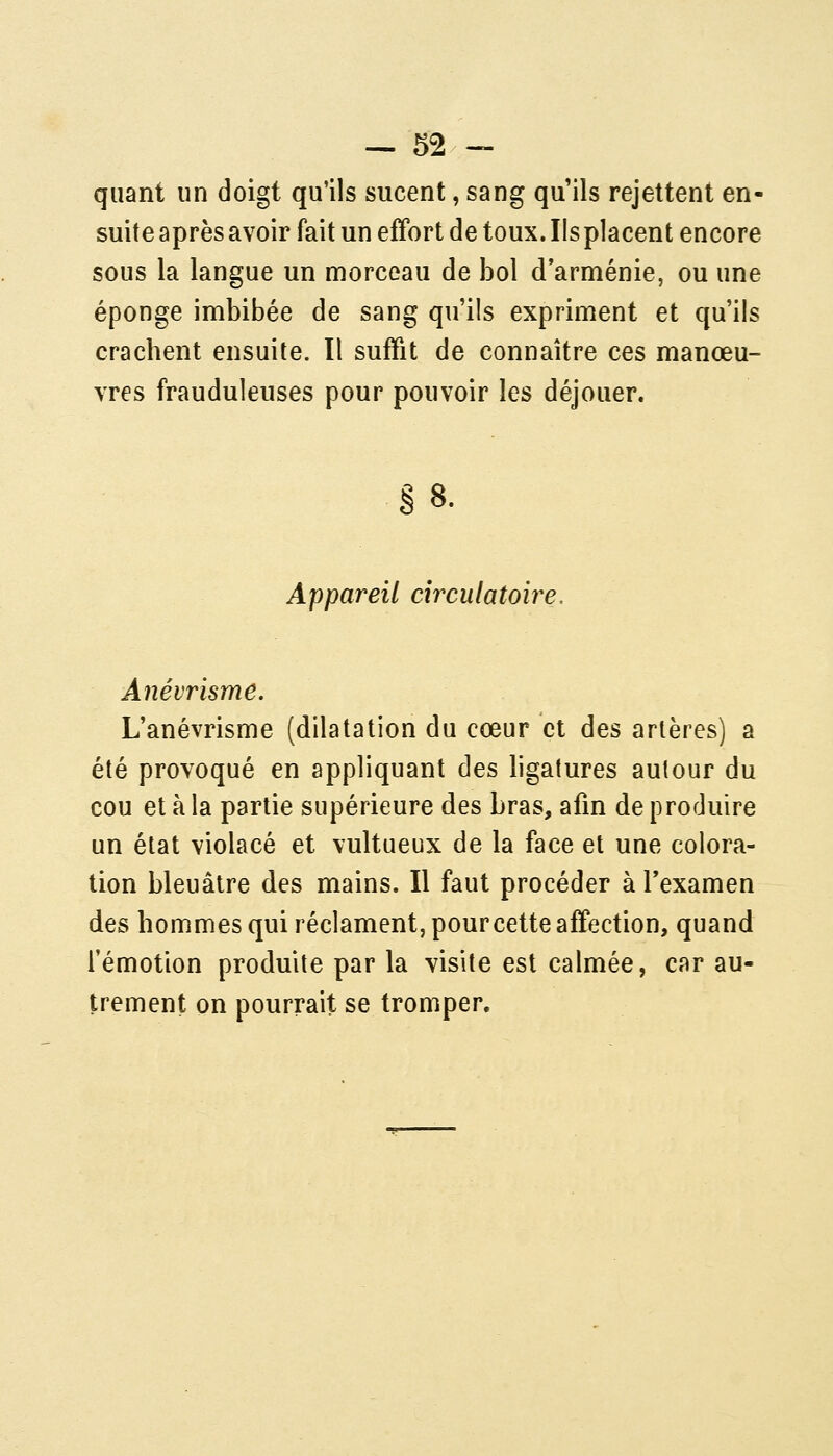 quant un doigt qu'ils sucent, sang qu'ils rejettent en- suite après avoir fait un effort de toux. Ils placent encore sous la langue un morceau de bol d'arménie, ou une éponge imbibée de sang qu'ils expriment et qu'ils crachent ensuite. Il suffit de connaître ces manœu- vres frauduleuses pour pouvoir les déjouer. §8. Appareil cîrculatoiy^e. Anévrisme. L'anévrisme (dilatation du cœur et des artères) a été provoqué en appliquant des ligatures autour du cou et à la partie supérieure des bras, afin de produire un état violacé et vultueux de la face et une colora- tion bleuâtre des mains. Il faut procéder à l'examen des hommes qui réclament, pourcette affection, quand l'émotion produite par la visite est calmée, car au- trement on pourrait se tromper.