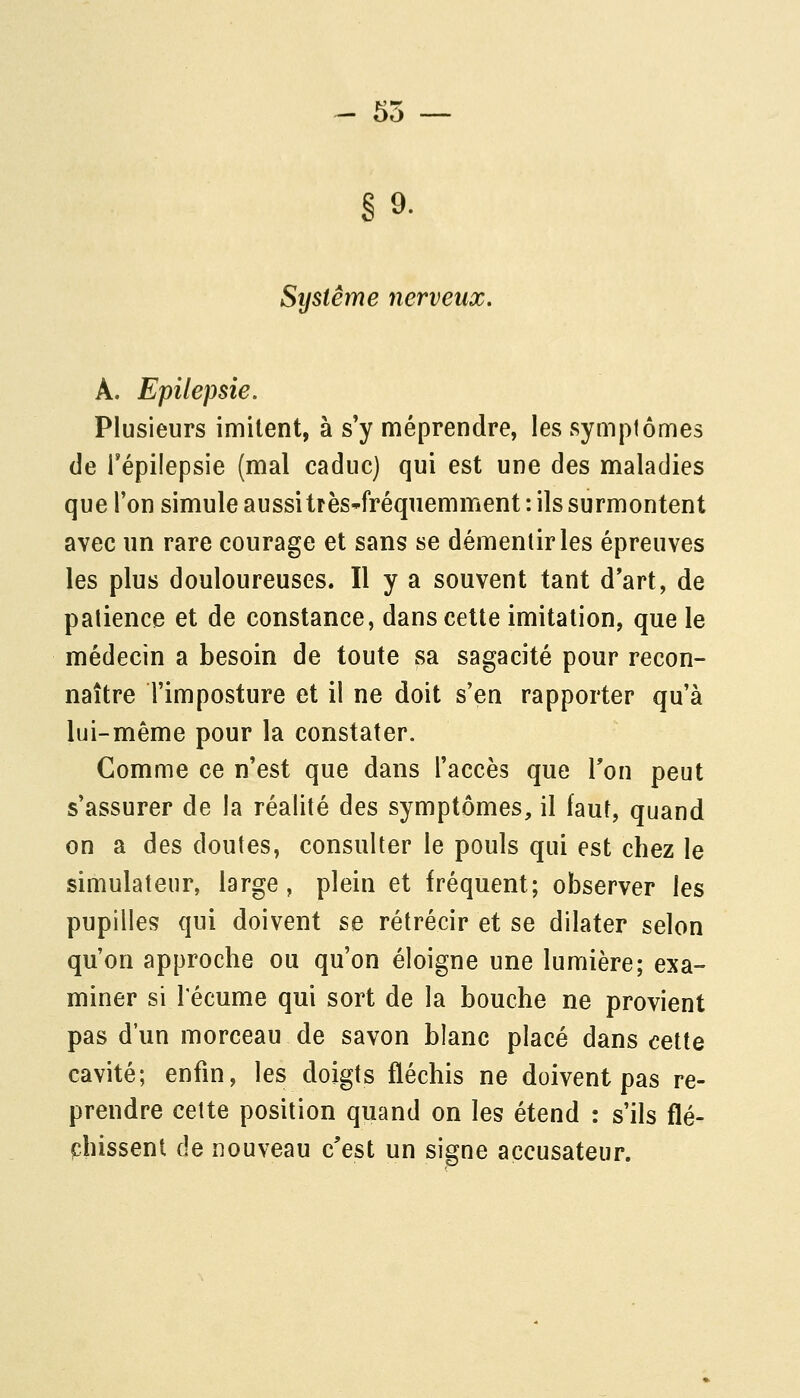 - 55 — §9. Système nerveux. A. Epilepsie. Plusieurs imitent, à s'y méprendre, les symptômes (le l'épilepsie (mal caduc) qui est une des maladies que l'on simule aussitrès-fréquemment: ils surmontent avec un rare courage et sans se démentir les épreuves les plus douloureuses. Il y a souvent tant d'art, de patience et de constance, dans celte imitation, que le médecin a besoin de toute sa sagacité pour recon- naître l'imposture et il ne doit s'en rapporter qu'à lui-même pour la constater. Comme ce n'est que dans l'accès que l'on peut s'assurer de la réalité des symptômes, il faut, quand on a des doutes, consulter le pouls qui est chez le simulateur, large, plein et fréquent; observer les pupilles qui doivent se rétrécir et se dilater selon qu'on approche ou qu'on éloigne une lumière; exa- miner si l'écume qui sort de la bouche ne provient pas d'un morceau de savon blanc placé dans cette cavité; enfin, les doigts fléchis ne doivent pas re- prendre celte position quand on les étend : s'ils flé- chissent de nouveau c'est un signe accusateur.