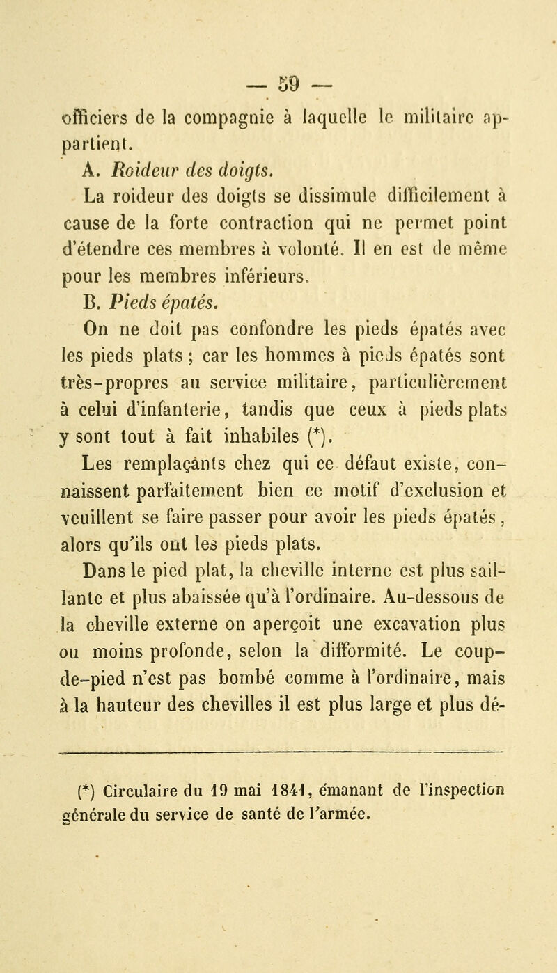 officiers de la compagnie à laquelle le mililalre ap- partient. A. Roideur des doigts. La roideur des doigts se dissimule difficilement à cause de la forte contraction qui ne permet point d'étendre ces membres à volonté. Il en est de même pour les membres inférieurs. B. Pieds épatés. On ne doit pas confondre les pieds épatés avec les pieds plats ; car les hommes à pieJs épatés sont très-propres au service militaire, particulièrement à celui d'infanterie, tandis que ceux à pieds plats y sont tout à fait inhabiles (*). Les remplaçants chez qui ce défaut existe, con- naissent parfaitement bien ce motif d'exclusion et veuillent se faire passer pour avoir les pieds épatés , alors qu'ils ont les pieds plats. Dans le pied plat, la cheville interne est plus sail- lante et plus abaissée qu'à l'ordinaire. Au-dessous de la cheville externe on aperçoit une excavation plus ou moins profonde, selon la difformité. Le coup- de-pied n'est pas bombé comme à l'ordinaire, mais à la hauteur des chevilles il est plus large et plus dé- (*) Circulaire du 19 mai i84i, émanant de Finspection générale du service de santé de Tarmée.