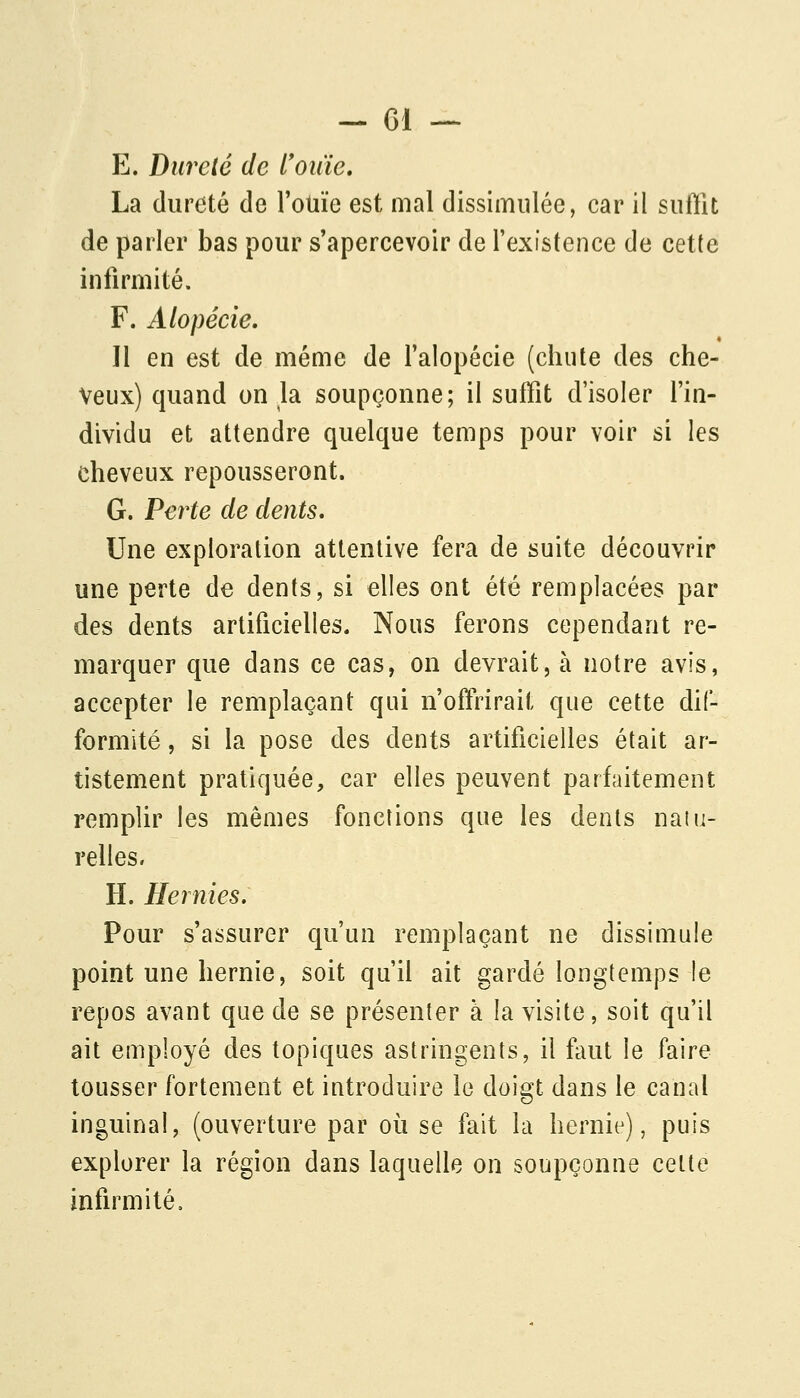 E. Dureté de l'oiiie, La dureté de l'otiie est mal dissimulée, car il suffît de parler bas pour s'apercevoir de l'existence de cette infirmité. F. Alopécie. Il en est de même de l'alopécie (chute des che- veux) quand on la soupçonne; il suffît d'isoler l'in- dividu et attendre quelque temps pour voir si les cheveux repousseront. G. Perte de dents. Une exploration attentive fera de suite découvrir une perte de dents, si elles ont été remplacées par des dents artificielles. Nous ferons cependant re- marquer que dans ce cas, on devrait, à notre avis, accepter le remplaçant qui n'offi:'irait que cette dif- formité , si la pose des dents artificielles était ar- tistement pratiquée, car elles peuvent parfaitement remplir les mêmes fonctions que les dents naïu- relles. H. Hernies, Pour s'assurer qu'un remplaçant ne dissimule point une hernie, soit qu'il ait gardé longtemps le repos avant que de se présenter à la visite, soit qu'il ait employé des topiques astringents, il fuit le faire tousser fortement et introduire le doigt dans le canal inguinal, (ouverture par où se fait la hernie), puis explorer la région dans laquelle on soupçonne celte infirmité.