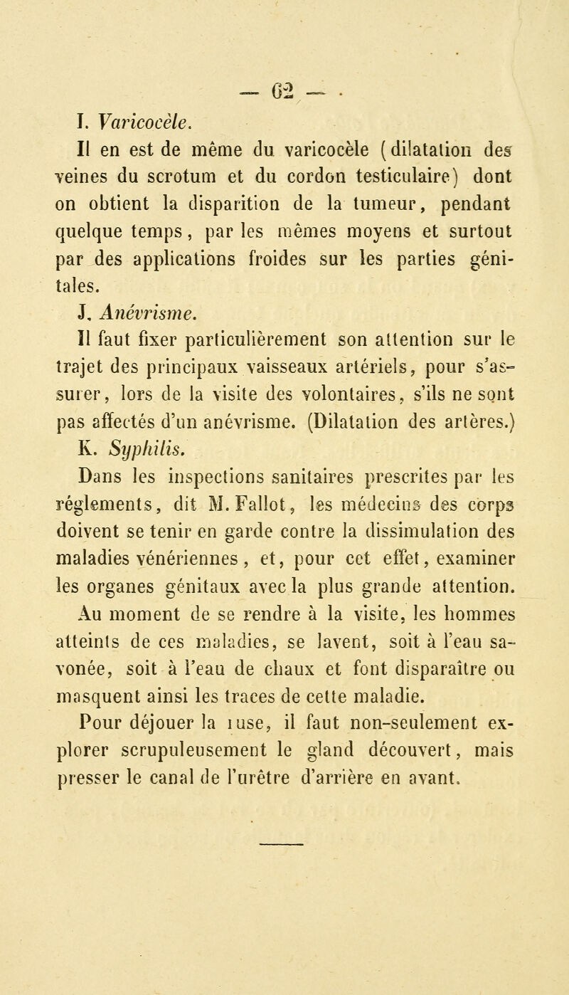 - 6-2 -~ . I. Yarïcocèle. Il en est de même du varicocèle ( dilatalion des veines du scrotum et du cordon testiculaire) dont on obtient la disparition de la tumeur, pendant quelque temps, par les mêmes moyens et surtout par des applications froides sur les parties géni- tales. J, Anévrisme, Il faut fixer particulièrement son attention sur le trajet des principaux vaisseaux artériels, pour s'as- surer, lors de la visite des volontaires, s'ils ne sont pas affectés d'un anévrisme. (Dilatation des artères.) K. Sîjpliilis, Dans les inspections sanitaires prescrites par les règlements, dit M.Fallot, les médecin& des corps doivent se tenir en garde contre la dissimulation des maladies vénériennes , et, pour cet effet, examiner les organes génitaux avec la plus grande attention. Au moment de se rendre à la visite, les hommes atteints de ces maladies, se lavent, soit à l'eau sa- vonée, soit à Teau de cliaux et font disparaître ou masquent ainsi les traces de cette maladie. Pour déjouer la luse, il faut non-seulement ex- plorer scrupuleusement le gland découvert, mais presser le canal de l'urètre d'arrière en avant.