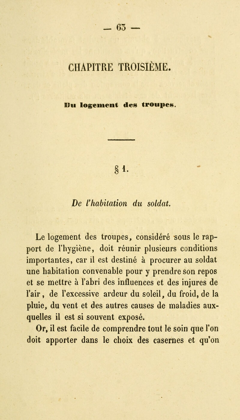 CHAPITRE TROISIÈME. Bill logeiiient des troupetî). §1- De l'habitation du soldat. Le logement des troupes, considéré sous le rap- port de l'hygiène, doit réunir plusieurs conditions importantes, car il est destiné à procurer au soldat une habitation convenable pour y prendre son repos et se mettre à l'abri des influences et des injures de Tair, de Texcessive ardeur du soleil, du froid, de la pluie, du vent et des autres causes de maladies aux- quelles il est si souvent exposé. Or, il est facile de comprendre tout le soin que Ton doit apporter dans le choix des casernes et qu'on