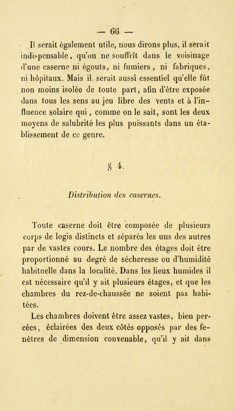 Il serait également utile, nous dirons plus, il serait indispensable » qu'on ne souffrît dans le voisinage d'une caserne ni égouts^ ni fumiers, ni fabriques, ni hôpitaux. Mais il. serait aussi essentiel qu'elle fût non moins isolée de toute part, afin d'être exposée dans tous les sens au jeu libre des vents et à l'in- fluence solaire qui, comme on le sait, sont les deux moyens de salubrité les plus puissants dans un éta- blissement de ce genre. Distribulion des caséines. Toute caserne doit être composée de plusieurs corps de logis distincts et séparés les uns des autres par de vastes cours. Le nombre des étages doit être proportionné au degré de sécheresse ou d'humidité habituelle dans la localité. Dans les lieux humides il est nécessaire qu'il y ait plusieurs étages, et que les chambres du rez-de-chaussée ne soient pas habi- tées. Les chambres doivent être assez vastes, bien per- cées, éclairées des deux côtés opposes par des fe- nêtres de dimension convenable, qu'il y ait dans