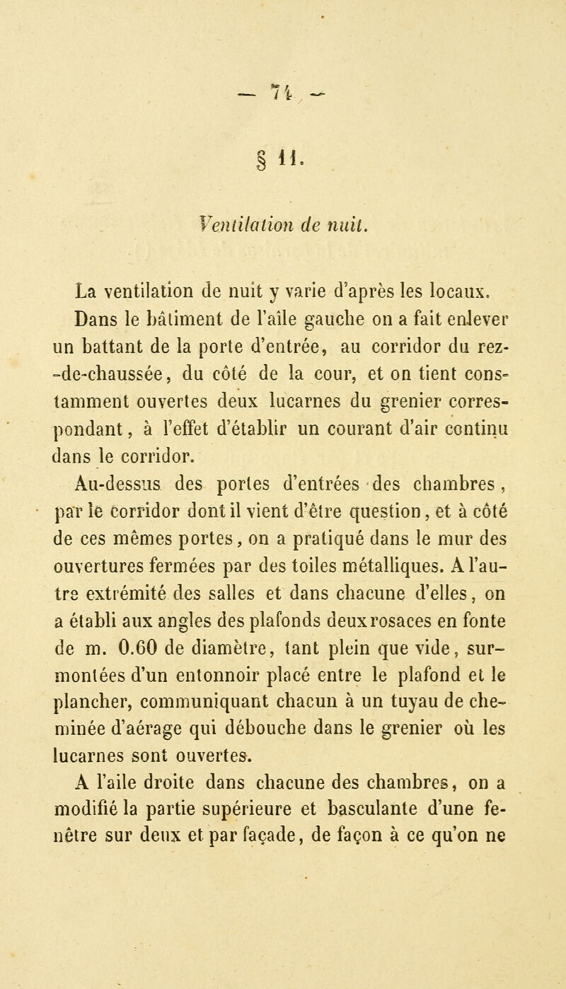 Ventilation de nuit. La ventilation de nuit y varie d'après les locaux. Dans le bâtiment de l'aîle gauche on a fait enlever un battant de la porte d'entrée, au corridor du rez- -de-chaussée, du côté de la cour, et on tient cons- tamment ouvertes deux lucarnes du grenier corres- pondant , à l'effet d'étabUr un courant d'air continu dans le corridor. Au-dessus des portes d'entrées des chambres, par le corridor dont il vient d'être question, et à côté de ces mêmes portes, on a pratiqué dans le mur des ouvertures fermées par des toiles métalliques. A l'au- tre extrémité des salles et dans chacune d'elles, on a établi aux angles des plafonds deux rosaces en fonte de m. 0.60 de diamètre, tant plein que vide, sur- montées d'un entonnoir placé entre le plafond et le plancher, communiquant chacun à un tuyau de che- minée d'aérage qui débouche dans le grenier où les lucarnes sont ouvertes. A l'aile droite dans chacune des chambres, on a modifié la partie supérieure et basculante d'une fe- nêtre sur deux et par façade, de façon à ce qu'on ne