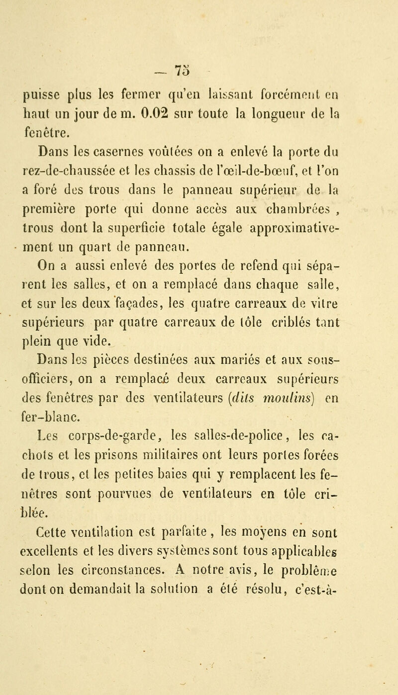 - 7o puisse plus les fermer qu'en laissant forcément en haut un jour de m. 0.02 sur toute la longueur de la fenêtre. Dans les casernes voûtées on a enlevé la porte du rez-de-chaussée et les châssis de rœil-de-bœuf, et l'on a foré des trous dans le panneau supérieur de la première porte qui donne accès aux chambrées , trous dont la superficie totale égale approximative- • ment un quart de panneau. On a aussi enlevé des portes de refend qui sépa- rent les salles, et on a remplacé dans chaque salle, et sur les deux façades, les quatre carreaux de vitre supérieurs par quatre carreaux de tôle criblés tant plein que vide. Dans les pièces destinées aux mariés et aux sous- officiers, on a remplacé deux carreaux supérieurs des fenêtres par des ventilateurs {dits moulins] en fer-blanc. Les corps-de-garde, les salles-de-police, les ca- chots et les prisons militaires ont leurs portes forées de trous, et les petites baies qui y remplacent les fe- nêtres sont pourvues de ventilateurs en tôle cri- blée. Cette ventilation est parfaite, les moyens en sont excellents et les divers systèmes sont tous applicables selon les circonstances. A notre avis, le problème dont on demandait la solution a été résolu, c'est-à-