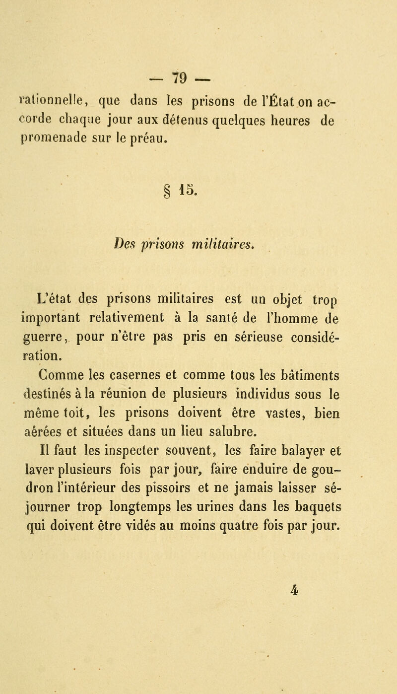 rationnelle, que dans les prisons de l'État on ac- corde chaque jour aux détenus quelques heures de promenade sur le préau. 15. Des prisons militaires. L'état des prisons militaires est un objet trop important relativement à la santé de l'homme de guerre, pour n'être pas pris en sérieuse considé- ration. Comme les casernes et comme tous les bâtiments destinés à la réunion de plusieurs individus sous le même toit, les prisons doivent être vastes, bien aérées et situées dans un lieu salubre. Il faut les inspecter souvent, les faire balayer et laver plusieurs fois par jour, faire enduire de gou- dron l'intérieur des pissoirs et ne jamais laisser sé- journer trop longtemps les urines dans les baquets qui doivent être vidés au moins quatre fois par jour.