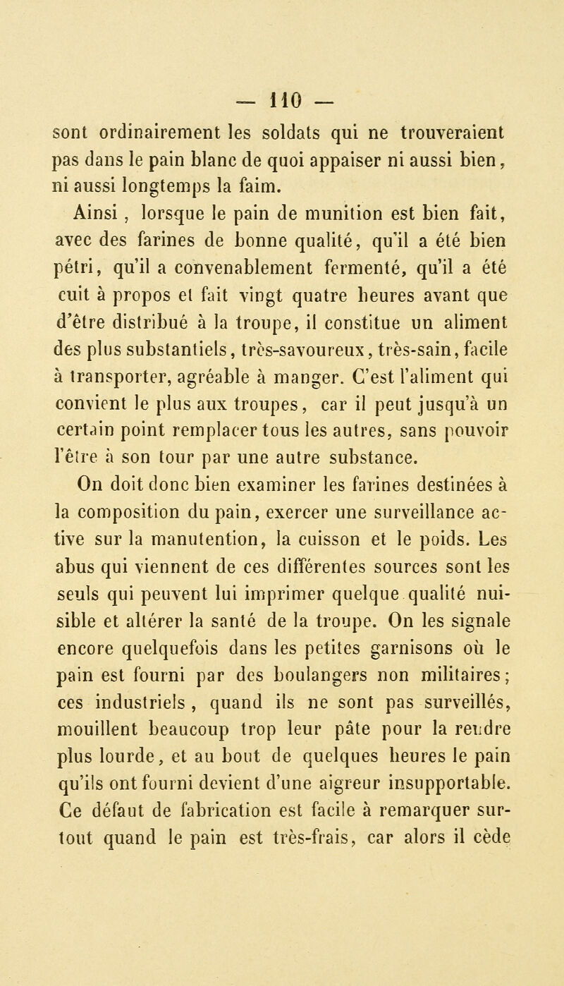 sont ordinairement les soldats qui ne trouveraient pas dans le pain blanc de quoi appaiser ni aussi bien, ni aussi longtemps la faim. Ainsi, lorsque le pain de munition est bien fait, avec des farines de bonne qualité, qu'il a été bien pétri, qu'il a convenablement fermenté, qu'il a été cuit à propos el fait vingt quatre heures avant que d'être distribué à la troupe, il constitue un aliment des plus substantiels, très-savoureux, très-sain, facile à transporter, agréable à manger. C'est l'aliment qui convient le plus aux troupes, car il peut jusqu'à un certain point remplacer tous les autres, sans pouvoir l'êîre à son tour par une autre substance. On doit donc bien examiner les farines destinées à la composition du pain, exercer une surveillance ac- tive sur la manutention, la cuisson et le poids. Les abus qui viennent de ces différentes sources sont les seuls qui peuvent lui imprimer quelque qualité nui- sible et altérer la santé de la troupe. On les signale encore quelquefois dans les petites garnisons où le pain est fourni par des boulangers non militaires; ces industriels, quand ils ne sont pas surveillés, mouillent beaucoup trop leur pâte pour la rendre plus lourde, et au bout de quelques heures le pain qu'ils ont fourni devient d'une aigreur insupportable. Ce défaut de fabrication est facile à remarquer sur- tout quand le pain est très-frais, car alors il cède