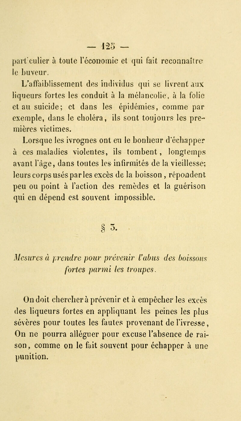 part'culier à toute réconomic et qui fait reconnaître le buveur. L'affaiblissement des individus qui se livrent aiiK liqueurs fortes les conduit à la mélancolie, à la folie et au suicide; et dans les épidémies, comme par exemple, dans le choléra, ils sont toujours les pre- mières viclimes. Lorsque les ivrognes ont eu le bonheur d échapper à ces maladies violentes, ils tombent, longtemps avant l'âge, dans toutes les infirmités de la vieillesse; leurs corps usés par les excès de la boisson , répondent peu ou point à l'action des remèdes et la guérison qui en dépend est souvent impossible. Ci ^ Mesures à prendre pour prévenir l'abus des boissons fortes parmi les troupes. On doit chercher à prévenir et à empêcher les excès des liqueurs fortes en appliquant les peines \qs plus sévères pour toutes les fautes provenant de l'ivresse, On ne pourra alléguer pour excuse Tabsence de rai- son, comme on le fait souvent pour échapper à une punition.