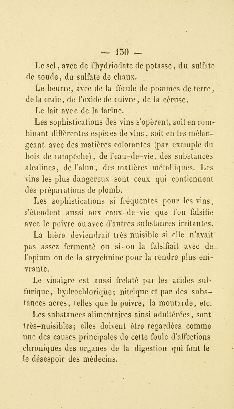 Le sel, avec de Thydriodate de potasse, du sulfate de soude, du sulfate de chaux. Le beurre, avec de la fécule de pommes de terre, delà craie, de Toxide de cuivre, de la céruse. Le lait avec de la farine. Les sophistications des vins s'opèrent, soit en com- binant différentes espèces de vins , soit en les mélan- geant avec des matières colorantes (par exemple du bois de campêche), de l'eau-de-vie, des substances alcalines, de l'alun, des matières métalliques. Les vins les plus dangereux sont ceux qui contiennent des préparations de plomb. Les sophistications si fréquentes pour les vins, s'étendent aussi aux eaux-de-vie que l'on falsifie avec le poivre ou avec d'autres substances irritantes. La bière deviendrait très nuisible si elle n'avait pas assez fermenté ou si-on la falsifiait avec de l'opium ou de la strychnine pour la rendre plus eni- vrante. Le vinaigre est aussi frelaté par les acides sul- furique, hydrocbloriqiie; nitrique et par des subs- tances acres, telles que le poivre, la moutarde, etc. Les substances alimentaires ainsi adultérées, sont très-nuisibles; elles doivent être regardées comme une des causes principales de cette foule d'affections chroniques des organes de la digestion qui font le le désespoir des médecins.