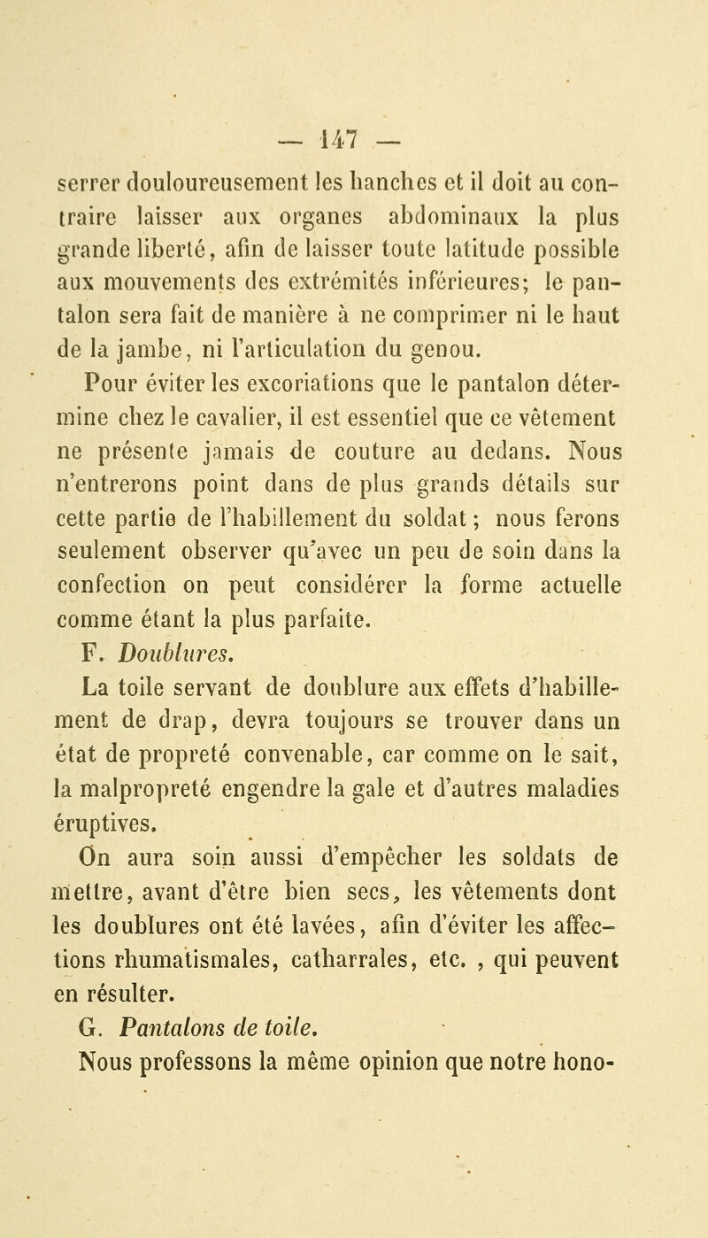 serrer douloureusement les hanches et il doit au con- traire laisser aux organes abdominaux la plus grande liberté, afin de laisser toute latitude possible aux mouvements des extrémités inférieures; le pan- talon sera fait de manière à ne comprimer ni le haut de la jambe, ni Farliculation du genou. Pour éviter les excoriations que le pantalon déter- mine chez le cavalier, il est essentiel que ce vêtement ne présente jamais de couture au dedans. Nous n'entrerons point dans de plus grands détails sur cette partie de l'habillement du soldat ; nous ferons seulement observer qu'avec un peu de soin dans la confection on peut considérer la forme actuelle comme étant la plus parfaite. F. Doublures. La toile servant de doublure aux effets d'habille- ment de drap, devra toujours se trouver dans un état de propreté convenable, car comme on le sait, la malpropreté engendre la gale et d'autres maladies éruptives. On aura soin aussi d'empêcher les soldats de mettre, avant d'être bien secs, les vêtements dont les doublures ont été lavées, afin d'éviter les affec- tions rhumatismales, catharrales, etc. , qui peuvent en résulter. G. Pantalons de toile. Nous professons la même opinion que notre hono-