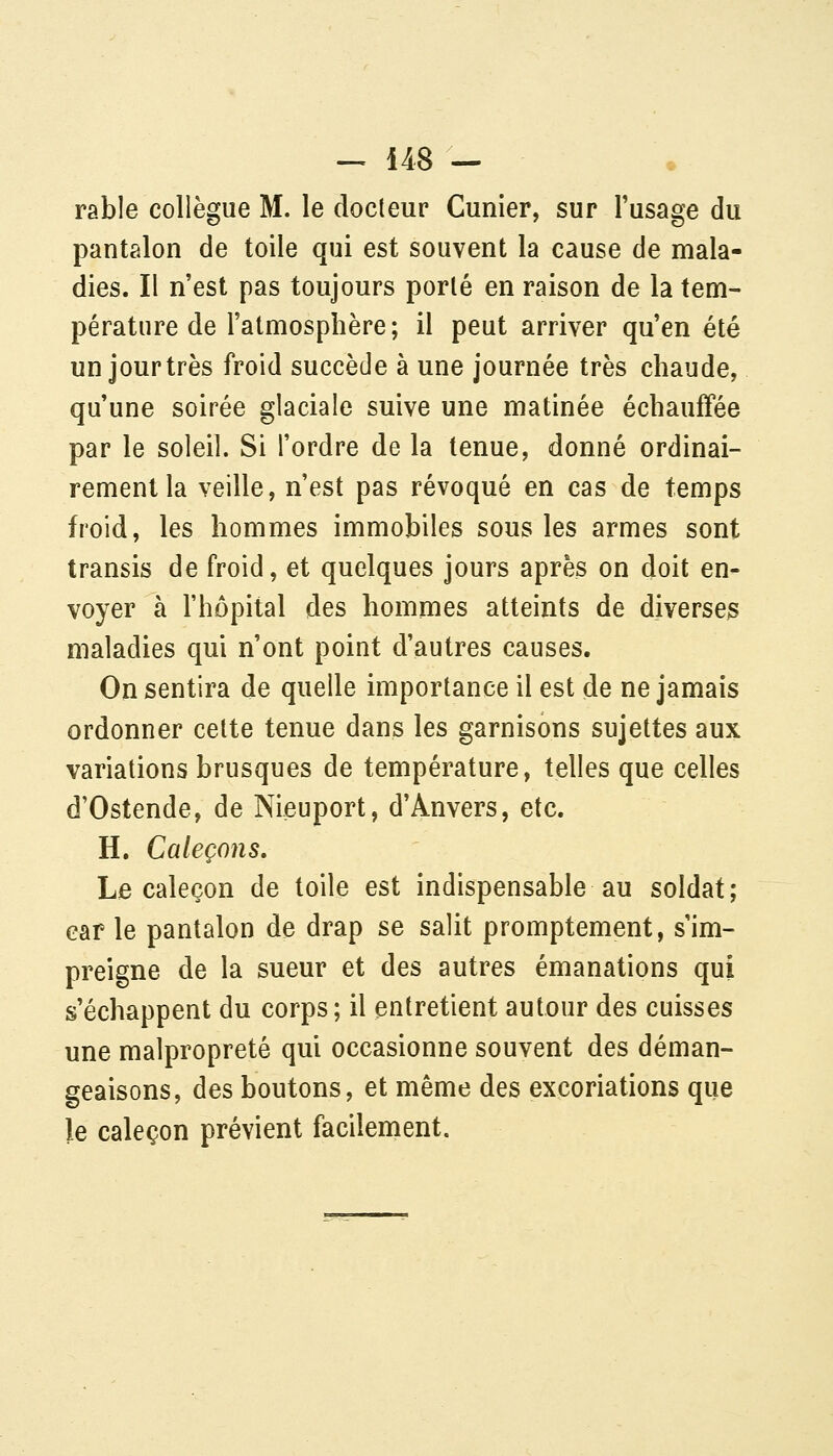 rable collègue M. le docteur Cunier, sur l'usage du pantalon de toile qui est souvent la cause de mala- dies. Il n'est pas toujours porté en raison de la tem- pérature de l'atmosphère ; il peut arriver qu'en été un jourtrès froid succède à une journée très chaude, qu'une soirée glaciale suive une matinée échauffée par le soleil. Si l'ordre de la tenue, donné ordinai- rement la veille, n'est pas révoqué en cas de temps froid, les hommes immobiles sous les armes sont transis de froid, et quelques jours après on doit en- voyer à l'hôpital des hommes atteints de diverses maladies qui n'ont point d'autres causes. On sentira de quelle importance il est de ne jamais ordonner cette tenue dans les garnisons sujettes aux variations brusques de température, telles que celles d'Ostende, de Nieuport, d'Anvers, etc. H. Caleçons, La caleçon de toile est indispensable au soldat; car le pantalon de drap se salit promptement, s'im- preigne de la sueur et des autres émanations qui s'échappent du corps; il entretient autour des cuisses une malpropreté qui occasionne souvent des déman- geaisons, des boutons, et même des excoriations que le caleçon prévient facilement.