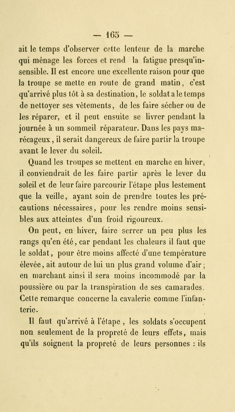 ait le temps d'observer cette lenteur de la marche qui ménage les forces et rend la fatigue presqu'in- sensible. Il est encore une excellente raison pour que la troupe se mette en route de grand matin, c'est qu'arrivé plus tôt à sa destination, le soldat a le temps de nettoyer ses vêtements, de les faire sécher ou de les réparer, et il peut ensuite se livrer pendant la journée à un sommeil réparateur. Dans les pays ma- récageux , il serait dangereux de faire partir la troupe avant le lever du soleil. Quand les troupes se mettent en marche en hiver, il conviendrait de les faire partir après le lever du soleil et de leur faire parcourir l'étape plus lestement que la veille, ayant soin de prendre toutes les pré- cautions nécessaires, pour les rendre moins sensi- bles aux atteintes d'un froid rigoureux. On peut, en hiver, faire serrer un peu plus les rangs qu'en été, car pendant les chaleurs il faut que le soldat, pour être moins affecté d'une température élevée, ait autour de lui un plus grand volume dair ; en marchant ainsi il sera moins incommodé par la poussière ou par la transpiration de ses camarades. Cette remarque concerne la cavalerie comme l'infan- terie. Il faut qu'arrivé à l'étape , les soldats s'occupent non seulement de la propreté de leurs effets, mais qu'ils soignent la propreté de leurs personnes : ils