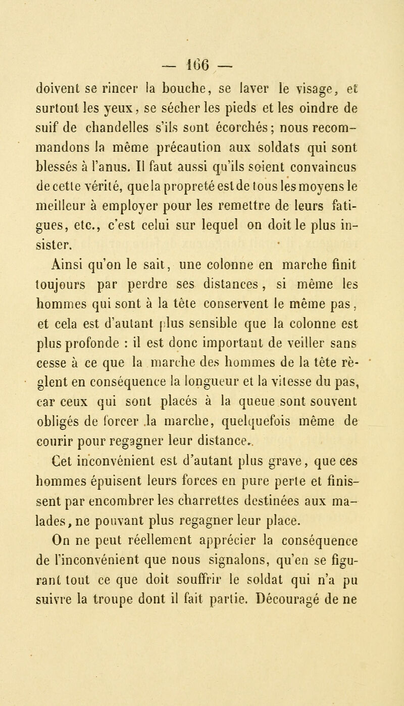 doivent se rincer la bouche, se laver le visage, et surtout les yeux, se sécher les pieds et les oindre de suif de chandelles s'ils sont écorchés; nous recom- mandons la même précaution aux soldats qui sont blessés à l'anus. I! faut aussi qu'ils soient convaincus de cette vérité, que la propreté est de tous les moyens le meilleur à employer pour les remettre de leurs fati- gues, etc., c'est celui sur lequel on doit le plus in- sister. Ainsi qu'on le sait, une colonne en marche finit toujours par perdre ses distances, si même les hommes qui sont à la tète conservent le même pas, et cela est d'autant plus sensible que la colonne est plus profonde : il est donc important de veiller sans cesse à ce que la marche des hommes de la tête rè- glent en conséquence la longueur et la vitesse du pas, car ceux qui sont placés à la queue sont souvent obligés de forcer la marche, quelquefois même de courir pour regagner leur distance.. Cet inconvénient est d'autant plus grave, que ces hommes épuisent leurs forces en pure perte et finis- sent par encombrer les charrettes destinées aux ma- lades, ne pouvant plus regagner leur place. On ne peut réellement apprécier la conséquence de l'inconvénient que nous signalons, qu'en se figu- rant tout ce que doit souffrir le soldat qui n'a pu suivre la troupe dont il fait partie. Découragé de ne