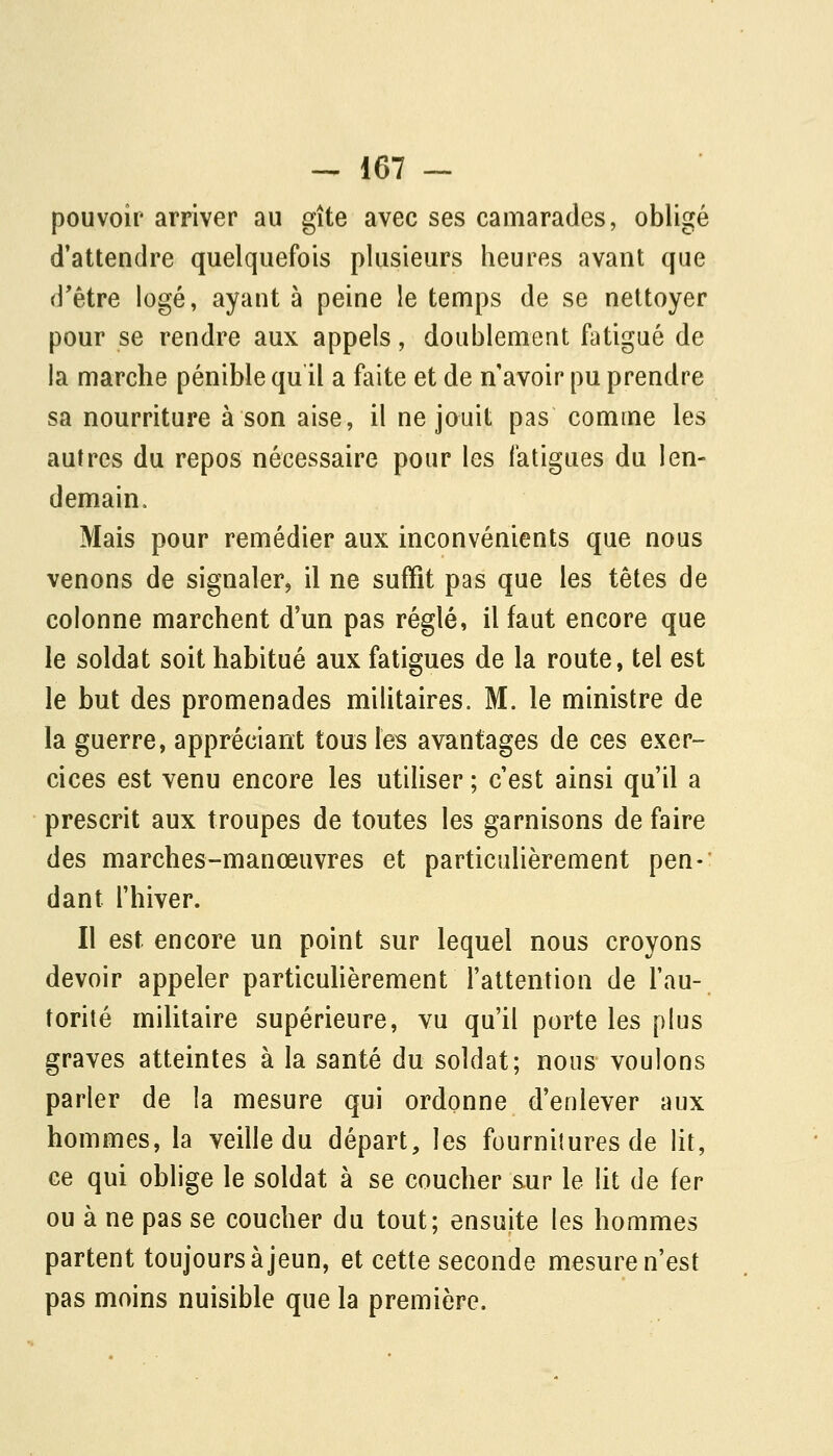 pouvoir arriver au gîte avec ses camarades, obligé d'attendre quelquefois plusieurs heures avant que d'être logé, ayant à peine le temps de se nettoyer pour se rendre aux appels, doublement fatigué de la marche pénible qu il a faite et de n avoir pu prendre sa nourriture à son aise, il ne jouit pas comme les autres du repos nécessaire pour les fatigues du len- demain. Mais pour remédier aux inconvénients que nous venons de signaler, il ne suffit pas que les têtes de colonne marchent d'un pas réglé, il faut encore que le soldat soit habitué aux fatigues de la route, tel est le but des promenades militaires. M. le ministre de la guerre, appréciant tous les avantages de ces exer- cices est venu encore les utiliser ; c'est ainsi qu'il a prescrit aux troupes de toutes les garnisons de faire des marches-manœuvres et particulièrement pen- dant l'hiver. Il est encore un point sur lequel nous croyons devoir appeler particuhèrement l'attention de l'au- torité militaire supérieure, vu qu'il porte les plus graves atteintes à la santé du soldat; nous voulons parler de la mesure qui ordonne d'enlever aux hommes, la veille du départ, les fournitures de lit, ce qui oblige le soldat à se coucher sur le lit de fer ou à ne pas se coucher du tout; ensuite les hommes partent toujours à jeun, et cette seconde mesure n'est pas moins nuisible que la première.