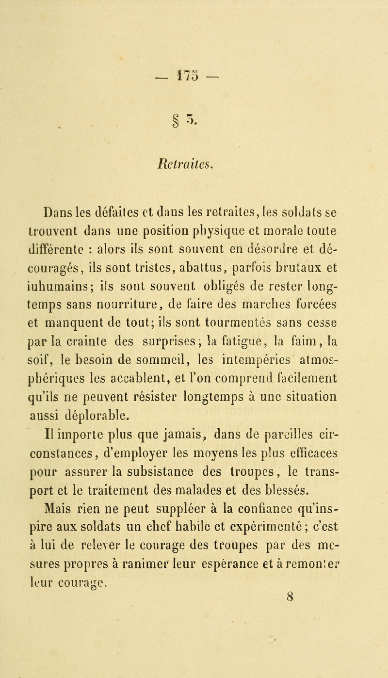 § ^• Retraites, Dans les défaites et dans les retraites, les soldats se trouvent dans une position physique et morale toute différente : alors ils sont souvent en désordre et dé- couragés, ils sont tristes, abattus, parfois brutaux et iuhumains; ils sont souvent obligés de rester long- temps sans nourriture, de faire des marches forcées et manquent de tout; ils sont tourmentés sans cesse parla crainte des surprises; la fatigue, la faim, la soif, le besoin de sommeU, les intempéries atmos- phériques les accablent, et l'on comprend facilement qu'ils ne peuvent résister longtemps à une situation aussi déplorable. Il importe plus que jamais, dans de pareilles cir- constances, d'employer les moyens les plus efficaces pour assurer la subsistance des troupes, le trans- port et le traitement des malades et des blessés. Mais rien ne peut suppléer à la confiance qu'ins- pire aux soldats un chef habile et expérimenté ; c'est à lui de relever le courage des troupes par des me- sures propres à ranimer leur espérance et à remonîer leur courage. 8