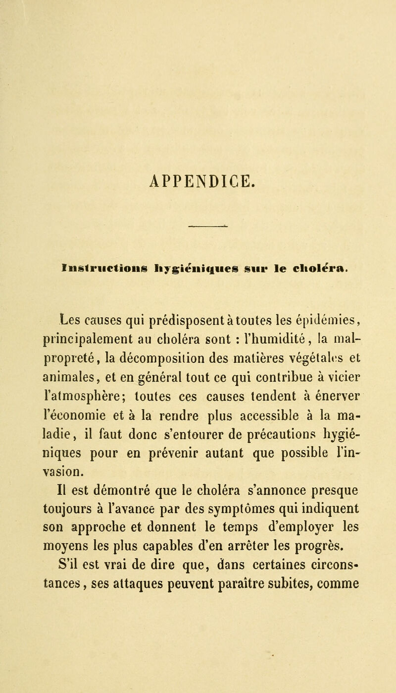 APPENDICE. Iiislriictioiiis Iiygiéiiiqiies sur le clioléra. Les causes qui prédisposent à toutes les épidémies, principalement au choléra sont : l'humidité, la mal- propreté, la décomposition des matières végétah^s et animales, et en général tout ce qui contribue à vicier l'atmosphère; toutes ces causes tendent à énerver l'économie et à la rendre plus accessible à la ma- ladie , il faut donc s'entourer de précautions hygié- niques pour en prévenir autant que possible l'in- vasion. Il est démontré que le choléra s'annonce presque toujours à l'avance par des symptômes qui indiquent son approche et donnent le temps d'employer les moyens les plus capables d'en arrêter les progrès. S'il est vrai de dire que, dans certaines circons- tances , ses attaques peuvent paraître subites, comme