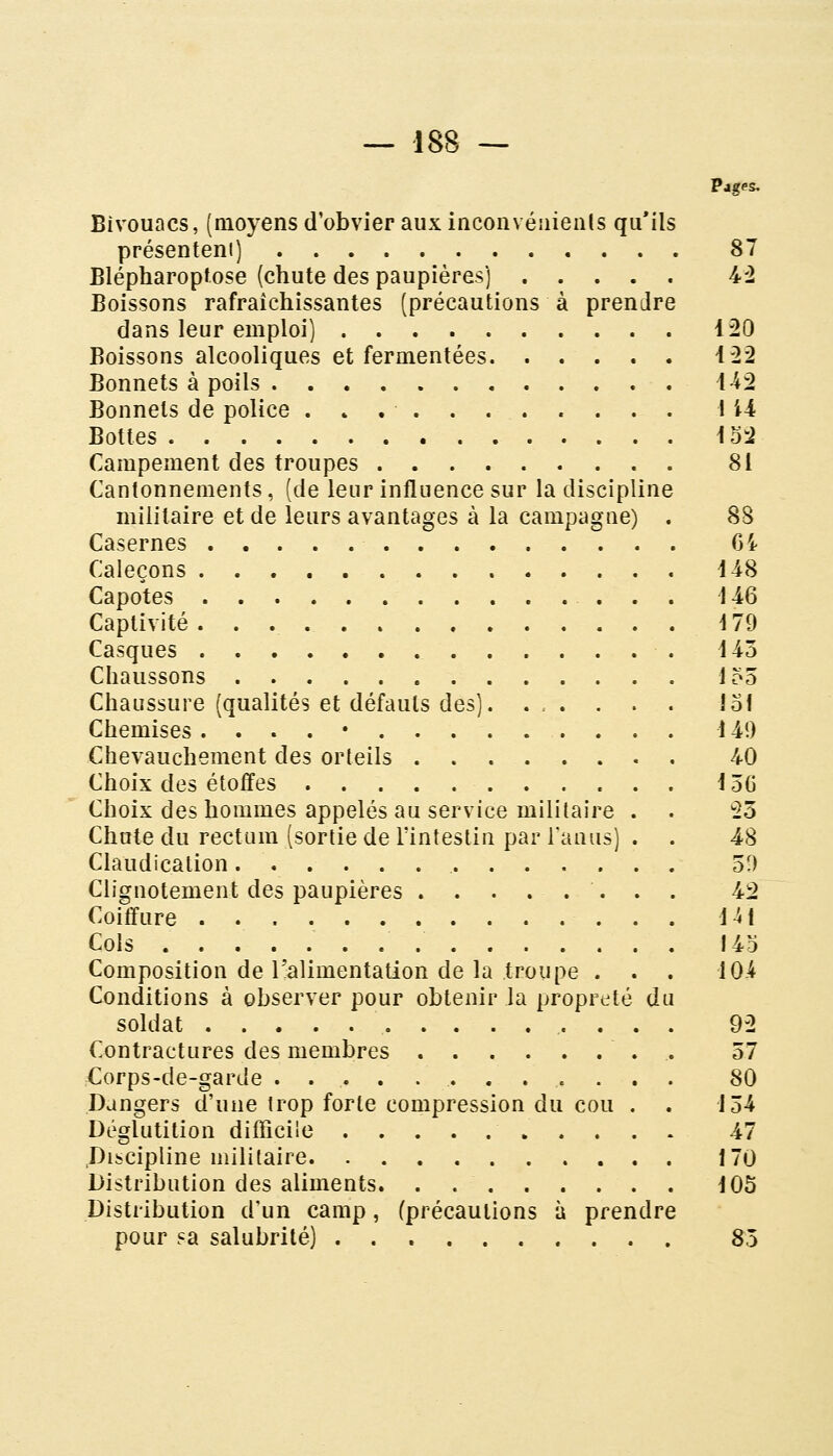 Pages. Bivouacs, (moyens d'obvier aux inconvéuienls qu'ils présenteni) 87 Blépharoptose (chute des paupières) 4-2 Boissons rafraîchissantes (précautions à prendre dans leur emploi) 120 Boissons alcooliques et fermentées i'22 Bonnets à poils 1-42 Bonnets de police . » . . . 1 i4 Bottes 152 Campement des troupes 81 Cantonnements, (de leur influence sur la discipline militaire et de leurs avantages à la campagne) . 88 Casernes 64 Caleçons 448 Capotes i 46 Captivité 4 79 Casques d43 Chaussons 155 Chaussure (qualités et défauts des). ... . . . lof Chemises . . . . • 149 Chevauchement des orteils 40 Choix des étoffes i56 Choix des hommes appelés au service militaire . . *25 Chute du rectum (sortie de lïntestin par Tau us) . . 48 Claudication 50 Clignotement des paupières ........ 42 Coiffure iH Cols 143 Composition de l'alimentation de la troupe . . . 10.4 Conditions à observer pour obtenir la propreté du soldat 92 Contractures des membres . 57 Corps-de-garde 80 Dangers d'une trop forte compression du cou . . 154 Déglutition difficile 47 .Discipline militaire 170 Distribution des aliments. . 105 Distribution d'un camp, (précautions à prendre pour ?a salubrité) 85