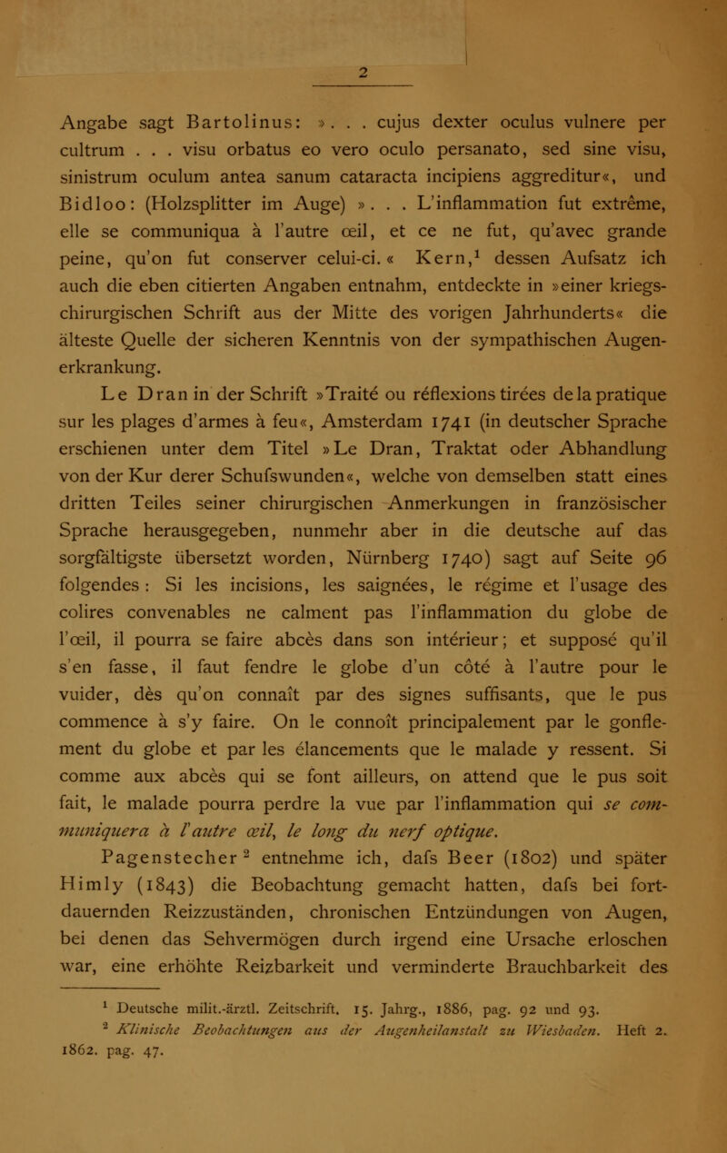 Angabe sagt Bartolinus: *. . . cujus dexter oculus vulnere per cultrum . . . visu orbatus eo vero oculo persanato, sed sine visu, sinistrum oculum antea sanum Cataracta incipiens aggreditur«, und Bidloo: (Holzsplitter im Auge) ». . . L'inflammation fut extreme, eile se communiqua ä l'autre ceil, et ce ne fut, qu'avec grande peine, qu'on fut conserver celui-ci.« Kern,1 dessen Aufsatz ich auch die eben citierten Angaben entnahm, entdeckte in »einer kriegs- chirurgischen Schrift aus der Mitte des vorigen Jahrhunderts« die älteste Quelle der sicheren Kenntnis von der sympathischen Augen- erkrankung. Le Dran in der Schrift »Traite ou reflexions tirees delapratique sur les plages d'armes ä feu«, Amsterdam 1741 (in deutscher Sprache erschienen unter dem Titel »Le Dran, Traktat oder Abhandlung von der Kur derer Schufswunden«, welche von demselben statt eines dritten Teiles seiner chirurgischen Anmerkungen in französischer Sprache herausgegeben, nunmehr aber in die deutsche auf das sorgfältigste übersetzt worden, Nürnberg 1740) sagt auf Seite 96 folgendes : Si les incisions, les saignees, le regime et l'usage des colires convenables ne calment pas l'inflammation du globe de 1'ceil, il pourra se faire abces dans son interieur; et suppose qu'il s'en fasse, il faut fendre le globe d'un cöte ä l'autre pour le vuider, des qu'on connait par des signes suffisants, que le pus commence ä s'y faire. On le connoit principalement par le gonfle- ment du globe et par les elancements que le malade y ressent. Si comme aux abces qui se fönt ailleurs, on attend que le pus soit fait, le malade pourra perdre la vue par l'inflammation qui se com- mwüquera a l'autre ceil, le long du nerf optique. Pagenstecher2 entnehme ich, dafs Beer (1802) und später Himly (1843) die Beobachtung gemacht hatten, dafs bei fort- dauernden Reizzuständen, chronischen Entzündungen von Augen, bei denen das Sehvermögen durch irgend eine Ursache erloschen war, eine erhöhte Reizbarkeit und verminderte Brauchbarkeit des 1 Deutsche milit.-ärztl. Zeitschrift. 15. Jahrg., 1886, pag. 92 und 93. a Klinische Beobachtungen aus der Atigenheilanstalt zu Wiesbaden. Heft 2. :862. pag. 47.