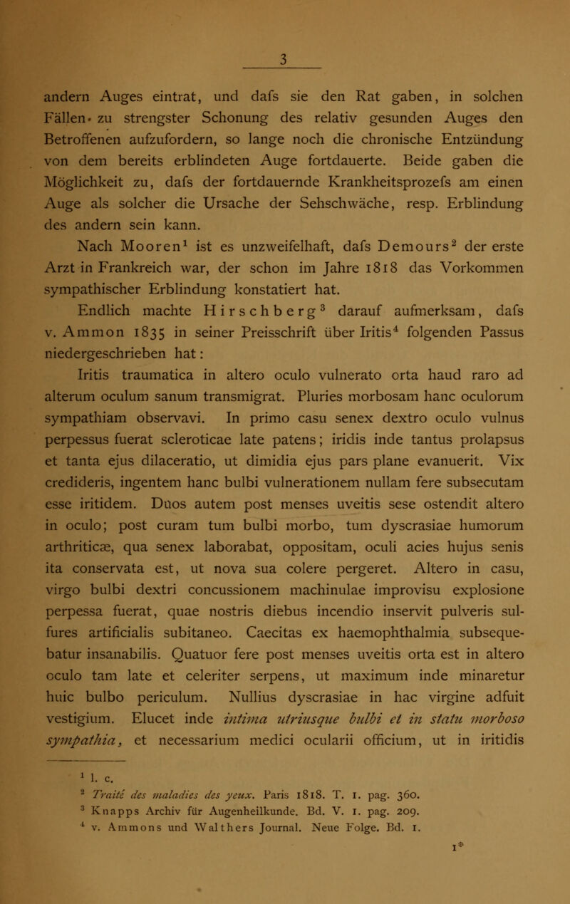 Fällen, zu strengster Schonung des relativ gesunden Auges den Betroffenen aufzufordern, so lange noch die chronische Entzündung von dem bereits erblindeten Auge fortdauerte. Beide gaben die Möglichkeit zu, dafs der fortdauernde Krankheitsprozefs am einen Auge als solcher die Ursache der Sehschwäche, resp. Erblindung des andern sein kann. Nach Mooren1 ist es unzweifelhaft, dafs Demours2 der erste Arzt in Frankreich war, der schon im Jahre 1818 das Vorkommen sympathischer Erblindung konstatiert hat. Endlich machte Hirschberg3 darauf aufmerksam, dafs v. Amnion 1835 in seiner Preisschrift über Iritis4 folgenden Passus niedergeschrieben hat: Iritis traumatica in altero oculo vulnerato orta haud raro ad alterum oculum sanum transmigrat. Pluries morbosam hanc oculorum sympathiam observavi. In primo casu senex dextro oculo vulnus perpessus fuerat scleroticae late patens; iridis inde tantus prolapsus et tanta ejus dilaceratio, ut dimidia ejus pars plane evanuerit. Vix credideris, ingentem hanc bulbi vulnerationem nullam fere subsecutam esse iritidem. Duos autem post menses Uveitis sese ostendit altero in oculo; post curam tum bulbi morbo, tum dyscrasiae humorum arthriticse, qua senex laborabat, oppositam, oculi acies hujus senis ita conservata est, ut nova sua colere pergeret. Altero in casu, virgo bulbi dextri concussionem machinulae improvisu explosione perpessa fuerat, quae nostris diebus incendio inservit pulveris sul- fures artificialis subitaneo. Caecitas ex haemophthalmia subseque- batur insanabilis. Quatuor fere post menses Uveitis orta est in altero oculo tarn late et celeriter serpens, ut maximum inde minaretur huic bulbo periculum. Nullius dyscrasiae in hac virgine adfuit vestigium. Elucet inde intima utriusque bulbi et in statte morboso sympathia, et necessarium medici ocularii officium, ut in iritidis l. c Traite des maladies des yenx. Paris 1818. T. 1. pag. 360. Knapps Archiv für Augenheilkunde. Bd. V. 1. pag. 209. v. Ammons und Walthers Journal. Neue Folge. Bd. 1.