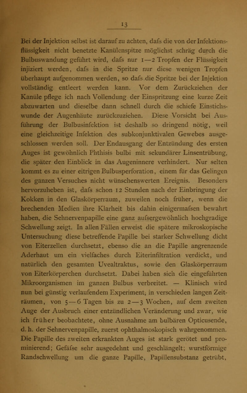 Bei der Injektion selbst ist darauf zu achten, dafs die von der Infektions- flüssigkeit nicht benetzte Kanülenspitze möglichst schräg durch die Bulbuswandung geführt wird, dafs nur i—2 Tropfen der Flüssigkeit injiziert werden, dafs in die Spritze nur diese wenigen Tropfen überhaupt aufgenommen werden, so dafs.die Spritze bei der Injektion vollständig entleert werden kann. Vor dem Zurückziehen der Kanüle pflege ich nach Vollendung der Einspritzung eine kurze Zeit abzuwarten und dieselbe dann schnell durch die schiefe Einstichs- wunde der Augenhäute zurückzuziehen. Diese Vorsicht bei . führung der Bulbusinfektion ist deshalb so dringend nötig, weil eine gleichzeitige Infektion des subkonjunktivalen Gewebes ausge- schlossen werden soll. Der Endausgang der Entzündung des ersten Auges ist gewöhnlich Phthisis bulbi mit sekundärer Linsentrübung, die später den Einblick in das Augeninnere verhindert. Nur selten kommt es zu einer eitrigen Bulbusperforation, einem für das Gelingen des ganzen Versuches nicht wünschenswerten Ereignis. Besonders hervorzuheben ist, dafs schon 12 Stunden nach der Einbringung der Kokken in den Glaskörperraum, zuweilen noch früher, wenn die brechenden Medien ihre Klarheit bis dahin einigermafsen bewahrt haben, die Sehnervenpapille eine ganz aufsergewöhnlich hochgradige Schwellung zeigt. In allen Fällen erweist die spätere mikroskopische Untersuchung diese betreffende Papille bei starker Schwellung dicht von Eiterzellen durchsetzt, ebenso die an die Papille angrenzende Aderhaut um ein vielfaches durch Eiterinfiltration verdickt, und natürlich den gesamten Uvealtraktus, sowie den Glaskörperraum von Eiterkörperchen durchsetzt. Dabei haben sich die eingeführten Mikroorganismen im ganzen Bulbus verbreitet. — Klinisch wird nun bei günstig verlaufendem Experiment, in verschieden langen Zeit- räumen, von 5 — 6 Tagen bis zu 2 — 3 Wochen, auf dem zweiten Auge der Ausbruch einer entzündlichen Veränderung und zwar, wie ich früher beobachtete, ohne Ausnahme am bulbären Opticusende, d. h. der Sehnervenpapille, zuerst ophthalmoskopisch wahrgenommen. Die Papille des zweiten erkrankten Auges ist stark gerötet und pro- minierend; Gefäfse sehr ausgedehnt und geschlängelt; wurstförmige Randschwellung um die ganze Papille, Papiilensubstanz getrübt,