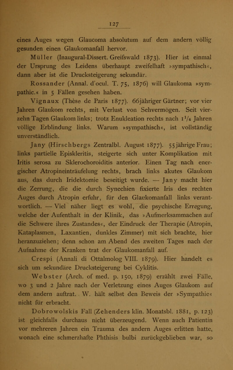 eines Auges wegen Glaucoma absolutum auf dem andern völlig gesunden einen Glaukomanfall hervor. Müller (Inaugural-Dissert. Greifswald 1873). Hier ist einmal der Ursprung des Leidens überhaupt zweifelhaft »sympathisch«, dann aber ist die Drucksteigerung sekundär. Rossander (Annal. d'ocul. T. 75, 1876) will Glaukoma »Sym- pathie.« in 5 Fällen gesehen haben. Vignaux (These de Paris 1877). 66jähriger Gärtner; vor vier Jahren Glaukom rechts, mit Verlust von Sehvermögen. Seit vier- zehn Tagen Glaukom links; trotz Enukleation rechts nach 11A Jahren völlige Erblindung links. Warum »sympathisch«, ist vollständig unverständlich. Jany (Hirschbergs Zentralbl. August 1877). 55jährige Frau; links partielle Episkleritis, steigerte sich unter Komplikation mit Iritis serosa zu Sklerochoroiditis anterior. Einen Tag nach ener- gischer Atropineinträufelung rechts, brach links akutes Glaukom aus, das durch Iridektomie beseitigt wurde. — Jany macht hier die Zerrung, die die durch Synechien fixierte Iris des rechten Auges durch Atropin erfuhr, für den Glaukomanfall links verant- wortlich. — Viel näher liegt es wohl, die psychische Erregung, welche der Aufenthalt in der Klinik, das »Aufmerksammachen auf die Schwere ihres Zustandes«, der Eindruck der Therapie (Atropin, Kataplasmen, Laxantien, dunkles Zimmer) mit sich brachte, hier heranzuziehen; denn schon am Abend des zweiten Tages nach der Aufnahme der Kranken trat der Glaukomanfall auf. Crespi (Annali di Ottalmolog VIII. 1879). Hier handelt es sich um sekundäre Drucksteigerung bei Cyklitis. Webster (Arch. of med. p. 150, 1879) erzählt zwei Fälle, wo 3 und 2 Jahre nach der Verletzung eines Auges Glaukom auf dem andern auftrat. W. hält selbst den Beweis der »Sympathie« nicht für erbracht. Dobrowolskis Fall (Zehenders klin. Monatsbl. 1881, p. 123) ist gleichfalls durchaus nicht überzeugend. Wenn auch Patientin vor mehreren Jahren ein Trauma des andern Auges erlitten hatte, wonach eine schmerzhafte Phthisis bulbi zurückgeblieben war, so