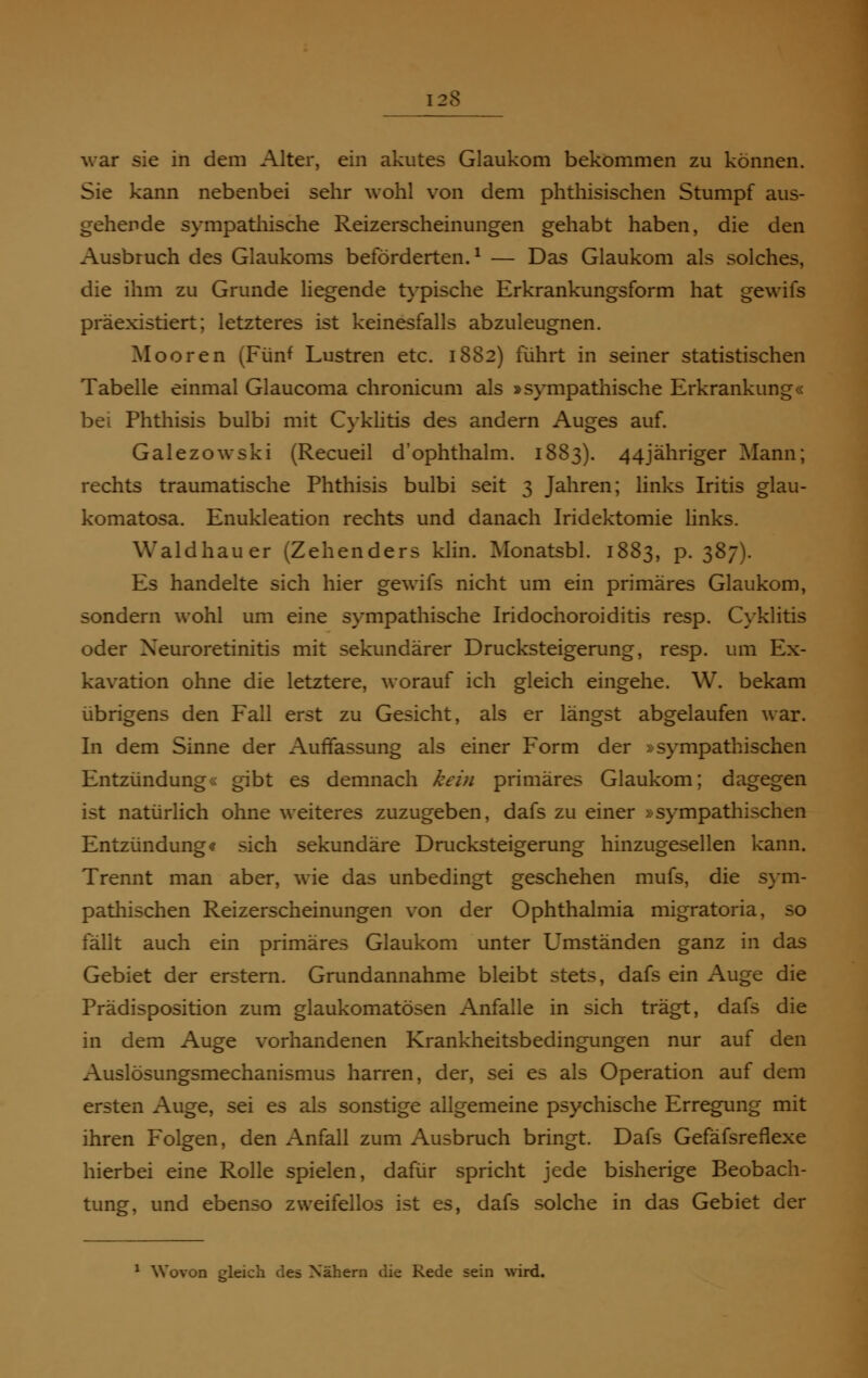 28 war sie in dem Alter, ein akutes Glaukom bekommen zu können. Sie kann nebenbei sehr wohl von dem phthisischen Stumpf aus- gehende sympathische Reizerscheinungen gehabt haben, die den Ausbruch des Glaukoms beförderten.1 — Das Glaukom als solches, die ihm zu Grunde liegende typische Erkrankungsform hat gewifs präexistiert; letzteres ist keinesfalls abzuleugnen. Mooren (Fünf Lustren etc. 1882) führt in seiner statistischen Tabelle einmal Glaucoma chronicum als »sympathische Erkrankung« bei Phthisis bulbi mit Cyklitis des andern Auges auf. Galezowski (Recueil d'ophthalm. 1883). 44jähriger Mann; rechts traumatische Phthisis bulbi seit 3 Jahren; links Iritis glau- komatosa. Enukleation rechts und danach Iridektomie links. Waldhauer (Zehenders klin. Monatsbl. 1883, p. 387). Es handelte sich hier gewifs nicht um ein primäres Glaukom, sondern wohl um eine sympathische Iridochoroiditis resp. Cyklitis oder Xeuroretinitis mit sekundärer Drucksteigerung, resp. um Ex- kavation ohne die letztere, worauf ich gleich eingehe. W. bekam übrigens den Fall erst zu Gesicht, als er längst abgelaufen war. In dem Sinne der Auffassung als einer Form der »sympathischen Entzündung« gibt es demnach kein primäres Glaukom; dagegen ist natürlich ohne weiteres zuzugeben, dafs zu einer »sympathischen Entzündung« sich sekundäre Drucksteigerung hinzugesellen kann. Trennt man aber, wie das unbedingt geschehen mufs, die sym- pathischen Reizerscheinungen von der Ophthalmia migratoria, so fällt auch ein primäres Glaukom unter Umständen ganz in das Gebiet der erstem. Grundannahme bleibt stets, dafs ein Auge die Prädisposition zum glaukomatösen Anfalle in sich trägt, dafs die in dem Auge vorhandenen Krankheitsbedingungen nur auf den Auslösungsmechanismus harren, der, sei es als Operation auf dem ersten Auge, sei es als sonstige allgemeine psychische Erregung mit ihren Folgen, den Anfall zum Ausbruch bringt. Dafs Gefäfsreflexe hierbei eine Rolle spielen, dafür spricht jede bisherige Beobach- tung, und ebenso zweifellos ist es, dafs solche in das Gebiet der 1 Wovon gleich des Nähern die Rede sein wird.