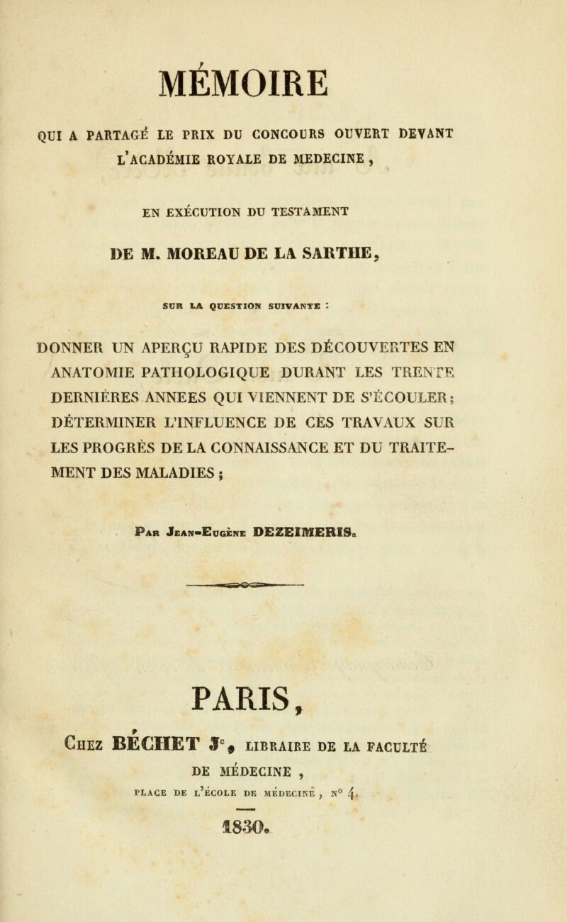 QUI A PARTAGE LE PRIX DU CONCOURS OUVERT DEVANT l'académie ROYALE DE MEDECINE , EN EXÉCUTION DU TESTAMENT DE M. MOREAU DE LA SARTHE, SUR LA QUESTION SUIVANTE : DONNER UN APERÇU RAPIDE DES DÉCOUVERTES EN ANATOMIE PATHOLOGIQUE DURANT LES TRENTE DERNIÈRES ANNEES QUI VIENNENT DE S'ÉCOULER; DÉTERMINER LTNFLUENCE DE CES TRAVAUX SUR LES PROGRÈS DE LA CONNAISSANCE ET DU TRAITE- MENT DES MALADIES ; Par Jean-Eugène DEZEIMERISs PARIS, Chez BECHET J^, libraire de la faculté de médecine , TLAGE BE l'ÉCOLE DE MEDECINE , N° 4 1830.