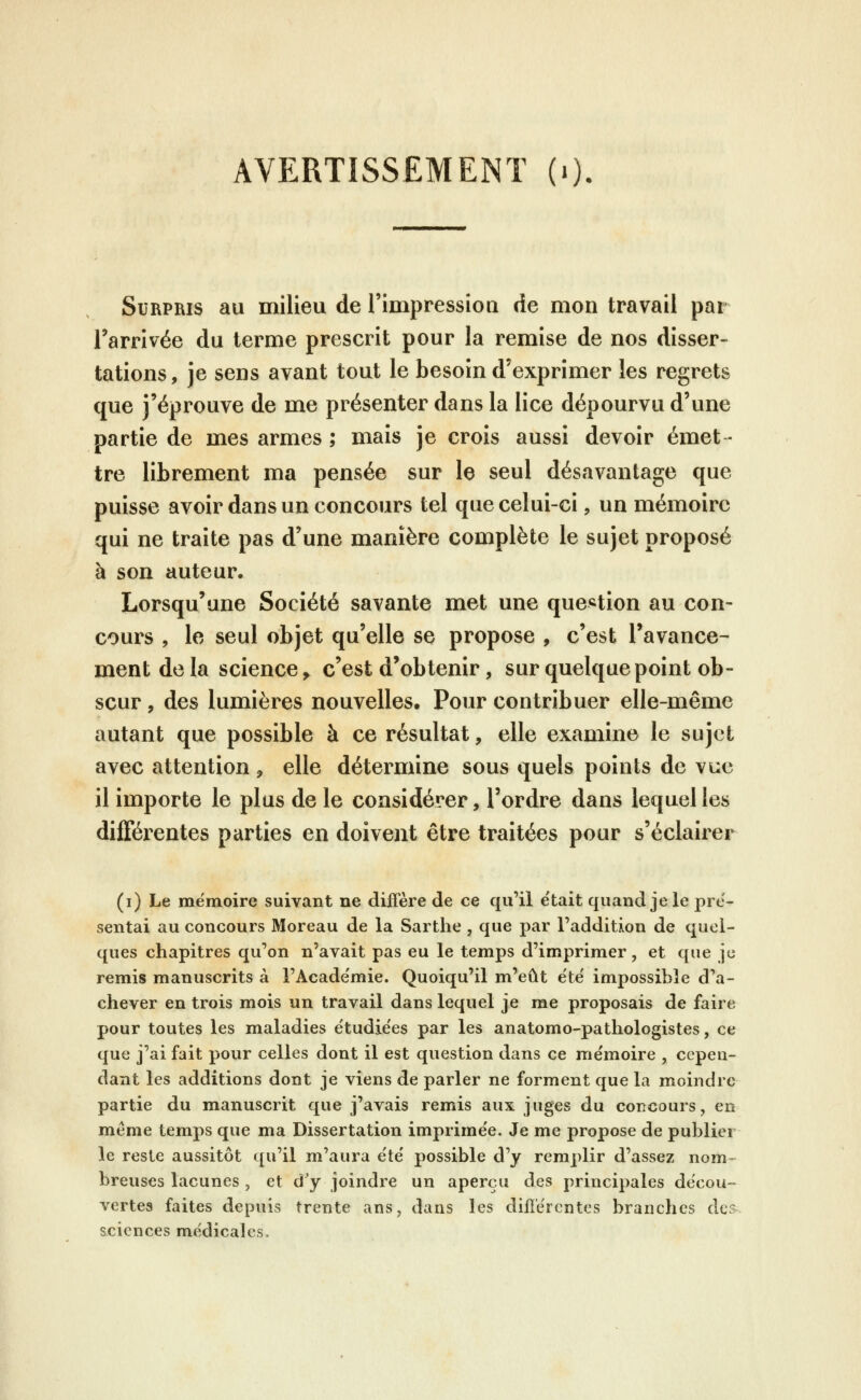 AVERTISSEMENT (i). Surpris au milieu de l'impressioa de mon travail par l'arrivée du terme prescrit pour la remise de nos disser- tations, je sens avant tout le besoin d'exprimer les regrets que j'éprouve de me présenter dans la lice dépourvu d'une partie de mes armes ; mais je crois aussi devoir émet- tre librement ma pensée sur le seul désavantage que puisse avoir dans un concours tel que celui-ci, un mémoire qui ne traite pas d'une manière complète le sujet proposé à son auteur. Lorsqu'une Société savante met une que^^tion au con- cours , le seul objet qu'elle se propose , c'est l'avance- ment de la science ^ c'est d'obtenir, sur quelque point ob- scur , des lumières nouvelles. Pour contribuer elle-même autant que possible à ce résultat, elle examine le sujet avec attention , elle détermine sous quels points de vue il importe le plus de le considérer, l'ordre dans lequel les différentes parties en doivent être traitées pour s'éclairer (i) Le mémoire suivant ne diffère de ce qu'il était quand je le pré- sentai au concours Moreau de la Sarthe , que par l'addition de quel- ques chapitres qu'on n'avait pas eu le temps d'imprimer, et que je remis manuscrits à l'Acade'mie. Quoiqu'il m'eût e'të impossible d'a- chever en trois mois un travail dans lequel je me proposais de faire pour toutes les maladies ëtudie'es par les anatomo-pathologistes, ce que j'ai fait pour celles dont il est question dans ce me'moire , cepen- dant les additions dont je viens de parler ne forment que la moindre partie du manuscrit que j'avais remis aux juges du concours, en même temps que ma Dissertation imprimée. Je me propose de publier le reste aussitôt qu'il m'aura e'te' possible d'y remplir d'assez nom-^ breuses lacunes , et d'y joindre un aperçu des principales décou- vertes faites depuis trente ans, dans les différentes branches dos sciences me'dicales.