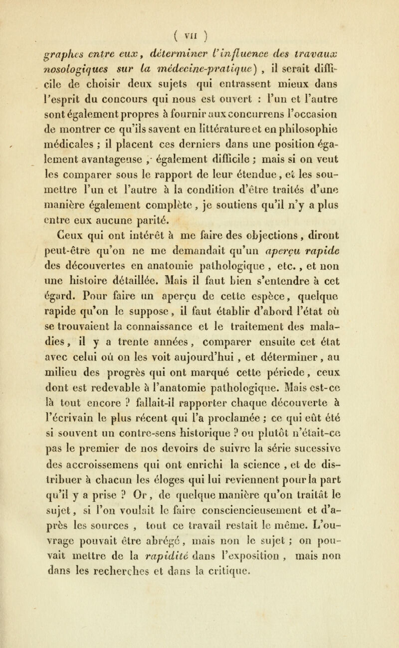 f^raplus entre eux, déterminer l'influence des travaux nosologiques sur la mcdecine-'pratique) , il serait diffi- cile de choisir deux sujets qui entrassent mieux dans l'esprit du concours qui nous est ouvert : l'un et l'autre sont également propres à fournir aux concurrens l'occasion de montrer ce qu'ils savent en littérature et en philosophie médicales ; il placent ces derniers dans une position éga- lement avantageuse ,- également difficile ; mais si on veut les comparer sous le rapport de leur étendue, et les sou- mettre l'un et l'autre à la condition d'être traités d'une manière également complète, je soutiens qu'il n'y a plus entre eux aucune parité. Ceux qui ont intérêt à me faire des objections, diront peut-être qu'on ne me demandait qu'un aperçu rapide des découvertes en anatomie pathologique , etc., et non une histoire détaillée. Mais il faut bien s'entendre à cet égard. Pour faire un aperçu de cette espèce, quelque rapide qu'on le suppose, il faut établir d'abord l'état où se trouvaient la connaissance et le traitement des mala- dies ;, il y a trente années, comparer ensuite cet état avec celui où on les voit aujourd'hui , et déterminer, au milieu des progrès qui ont marqué cette péx^iode, ceux dont est redevable à l'anatomie pathologique. Mais est-ce là tout encore ? fallait-il rapporter chaque découverte à l'écrivain le plus récent qui Ta proclamée ; ce qui eût été si souvent un contre-sens historique ? ou plutôt n'était-ce pas le premier de nos devoirs de suivre la série sucessive des accroissemens qui ont enrichi la science , et de dis- tribuer à chacun les éloges qui lui reviennent pour la part qu'il y a prise ? Or, de quelque manière qu'on traitât le sujet, si l'on voulait le faire consciencieusement et d'a- près les sources , tout ce travail restait le même. L'ou- vrage pouvait être abrégé, mais non le sujet ; on pou- vait mettre de la rapidité dans l'exposition , mais non dans les recherches et dans la critique.