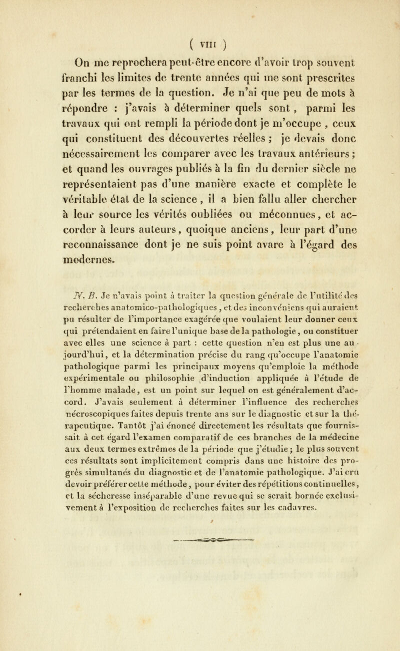 On me reprochera peut-être encore d'avoir trop souvent franchi les Hmites de trente années qui me sont prescrites par les termes de la question. Je n'ai que peu de mots à répondre : j'avais à déterminer quels sont , parmi les travaux qui ont rempli la période dont je m'occupe , ceux qui constituent des découvertes réelles ; je devais donc nécessairement les comparer avec les travaux antérieurs ; et quand les ouvrages publiés à la fin du dernier siècle ne représentaient pas d'une manière exacte et complète le véritable état de la science , il a bien fallu aller chercher h leur source les vérités oubliées ou méconnues, et ac- corder à leurs auteurs, quoique anciens, leur part d'une reconnaissance dont je ne suis point avare à l'égard des modernes. N. B. Je n'avais point à traiter la question générale de l'iitililc des recherches anatoTnico-pathologiques , et des inconve'niens qui auraient pu résulter de l'importance exage're'e que voulaient leur donner ceux qui prétendaient en faire l'unique base de la pathologie, ou constituer avec elles une science à part : cette question n'en est plus une au • jourd'hui, et la de'termination précise du rang qu'occupe l'anatoniie pathologique parmi les principaux moyens qu'emploie la méthode expérimentale ou philosophie d'induction appliquée à l'étude de l'homme malade, est un point sur lequel on est généralement d'ac- cord. J'avais seulement à déterminer l'influence des recherches nécroscopiques faites depuis trente ans sur le diagnostic et sur la thé- rapeutique. Tantôt j'ai énoncé directement les résultats que fournis- sait à cet égard l'examen comparatif de ces branches de la médecine aux deux termes extrêmes de la période que j'étudie ; le plus souvent ces résultats sont implicitement compris dans une histoire des pro- grés simultanés du diagnostic et de l'anatomie pathologique. J'ai cru devoir préférer cette méthode, pour éviter des répétitions continuelles, et la sécheresse inséparable d'une revue qui se serait bornée exclusi- vement à l'exposition de recherches faites sur les cadavres.