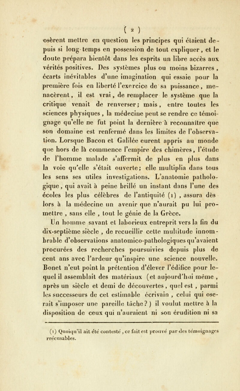 ( ^ ) t)sèrent meltre en question les principes qui étaient de- puis si long temps en possession de tout expliquer, et le doute prépara bientôt dans les esprits un libre accès aux vérités positives. Des systèmes plus ou moins bizarres , écarts inévitables d'une imagination qui essaie pour la première fois en liberté l'exercice de sa puissance, me- nacèrent , il est vrai, de remplacer le système que la critique venait de renverser; mais, entre toutes les sciences physiques , la médecine peut se rendre ce témoi- gnage qu'elle ne fut point la dernière à reconnaître que son domaine est renfermé dans les limites de l'observa- tion. Lorsque Bacon et Galilée eurent appris au monde que hors de là commence l'empire des chimères, l'élude de l'homme malade s'affermit de plus en plus dans la voie qu^elle s'était ouverte; elle multiplia dans tous les sens ses utiles investigations. L'anatomie patholo- gique, qui avait à peine brillé un instant dans l'une des écoles les plus célèbres de l'antiquité (i) , assura dès lors à la médecine un avenir que n'aurait pu lui pro- mettre , sans elle , tout le génie de la Grèce. Un homme savant et laborieux entreprit vers la fin du dix-septième siècle , de recueillir cette multitude innom- brable d'observations anatomico-pathologiques qu'avaient procurées des recherches poursuivies depuis plus de cent ans avec Tardeur qu'inspire une science nouvelle. Bonet n'eut point la prétention d'élever l'édifice pour le- quel il assemblait des matériaux (et aujourd'hui même , après un siècle et demi de découvertes, quel est , parmi les successeurs de cet estimable écrivain , celui qui ose- rait s'imposer une pareille tâche? ) il voulut mettre à la disposition de ceux qui n'auraient ni son érudition ni sa (i) Quoiqu'il ait etë conteste , ce fait est prouve par des témoignages rrecusables.