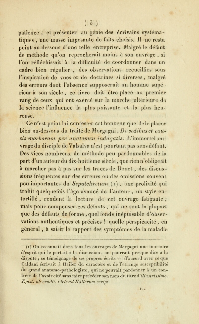 ( 5) patience , et présenter au génie des écrivains systéma- tiques , une masse imposante de faits choisis, il ne resta point au-dessous d'une telle entreprise. Malgré le défaut de méthode qu'on reprocherait moins à son ouvrage , si l'on réfléchissait à la difliculté de coordonner dans un cadre bien régulier , des observations recueillies sous l'inspiration de vues et de doctrines si diverses, malgré des erreurs dont l'absence supposerait un homme supé- rieur à son siècle , ce livre doit être placé au premier rang de ceux qui ont exercé sur la marche ultérieure do la science l'influence la plus puissante et la plus heu- reuse. Cen^est point lui contester cet honneur que de le placer bien au-dessous du traité de Mor^^(\^m , De sedlbus et eau- sis morboriun per anatomen indagatis, L^immortel ou- vrage du disciple de Valsai va n'est pourtant pas sans défaut. Des vices nombreux de méthode peu pardonnables de la part d'un auteur du dix-huitième siècle, que rien n'obligeait à marcher pas à pas sur les traces de Bonet , des discus- sions fréquentes sur des erreurs «m des omissions souvent peu importantes du Sepulekretmn (i) , une prolixité qui trahit quelquefois l'âge avancé de l'auteur , un style en- tortillé , rendent la lectiue de cet ouvrage fatigante ; mais pour compenser ces défauts , qui ne sont la plupart que des défauts de forme , quel fonds inépuisable d'obser- vations authentiques et précises ! quelle perspicacité, en général , à saiyir le rapport des symptômes de la maladie (i) On reconnait dans tons les ouvrages de Morgagni une tournure d'esprit qui le portait à la discussion , on pourrait presque dire à la dispute ; ce te'moignage de ses propres e'crits est d'accord avec ce que Caldani écrivait à Haller du caractère et de Te'trange susceptibilité du grand anatomo-pathologiste , qui ne pouvait pardonner à un con- frère de l'avoir cite' sans faire préce'der son nom du ûive d^illustrissime. Epist. ah erudit. viris ad Halleriun script. 1,.