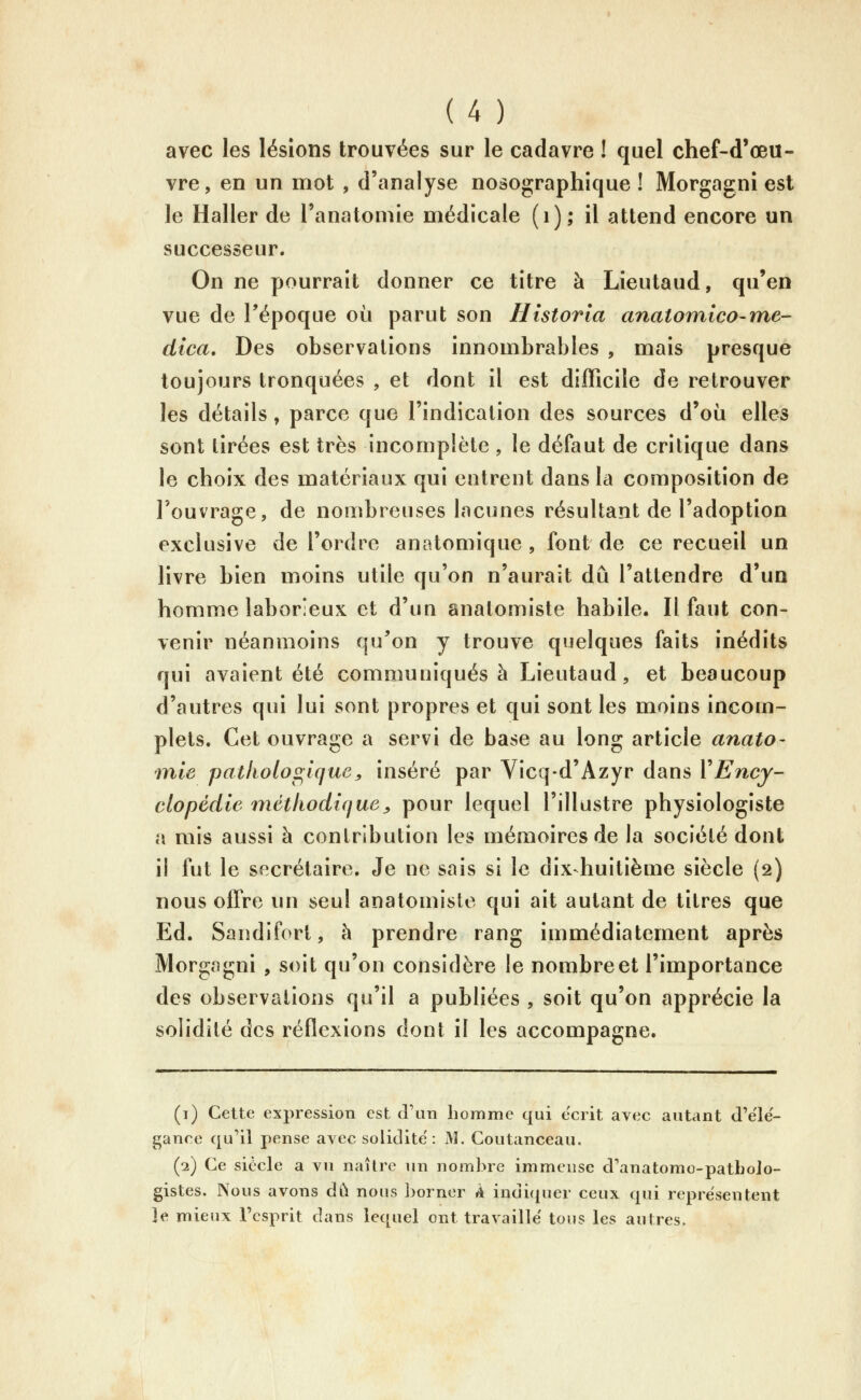 avec les lésions trouvées sur le cadavre ! quel chef-d'œu- vre, en un mot , d'analyse nosographique ! Morgagni est le Haller de l'anatomie médicale (i); il attend encore un successeur. On ne pourrait donner ce titre à Lieutaud, qu'en vue de Tépoque où parut son Historla anatomico-me- dica. Des observations innombrables , mais presque toujours tronquées , et dont il est difficile de retrouver les détails, parce que l'indication des sources d'où elles sont tirées est très incomplète , le défaut de critique dans le choix des matériaux qui entrent dans la composition de l'ouvrage, de nombreuses lacunes résultant de l'adoption exclusive de l'ordre anatomique , font de ce recueil un livre bien moins utile qu'on n'aurait dû l'attendre d'un homme laborieux et d'un anatomiste habile. Il faut con- venir néanmoins qu'on y trouve quelques faits inédits qui avaient été communiqués à Lieutaud, et beaucoup d'autres qui lui sont propres et qui sont les moins incom- plets. Cet ouvrage a servi de base au long article anato- mie pathologique^ inséré par Vicq-d'Azyr dans VEncy- clopédie méthodique^ pour lequel l'illustre physiologiste a mis aussi à contribution les mémoires de la société dont il fut le secrétaire. Je ne sais si le dix-huitième siècle (2) nous offre un seul anatomiste qui ait autant de titres que Ed. Sandifort, h prendre rang immédiatement après MorgcTgni , soit qu'on considère le nombre et l'importance des observations qu'il a publiées , soit qu'on apprécie la solidité des réflexions dont il les accompagne. (1) Cette expression est (Fan homme qui écrit avec autant d'ele- gance qu'il pense avec solidité': M. Coutanceau. (2) Ce siècle a vu naître un nombre immense d'anatomo-pathoJo- gistes. Nous avons dû nous borner À indi(iuer ceux qui représentent ]e mieux l'esprit dans lequel ont travaillé tous les autres.