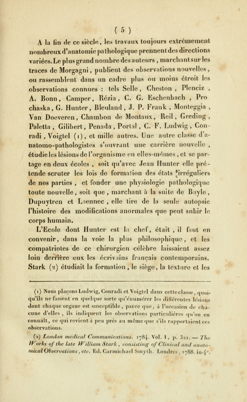 A la fin fie ce siècle, les travaux toujours extrêmement nombreux d'anatomîe pathologique prennent des directions variées. Le plus grand nombre des auteurs , marchant sur les traces de Morgagni, publient des observations nouvelles , ou rassemblent dans un cadre plus ou moins étroit les observations connues : tels Selle , Cheston , Plenciz , A. Bonn, Camper, Ré/ia, C. G. Escheîibach , Pro chaska, G. Hunter, Bleuland, J. P. Frank , Monteggia , Van Doeveren, Chambon de Mentaux, Reil, Greding , Paletla , Gilibert, Penada , Portai, C. F. Ludwig , Con- radi , Voigtel (i), et mille autres. Une autre classe d'a- natomo-pathologistes s'ouvrant une carrière nouvelle , étudieles lésions de l'organisme en elles-mêmes, et se par- tage en deux écoles , soit qu'avec Jean Hunter elle pré- tende scruter les lois de formation des états firréguliers de nos parties , et fonder une physiologie pathologique toute nouvelle, soit que, marchant h la suite de Bayle, Dupuytren et Lîennec , elle tire de la seule autopsie l'histoire des modifications anormales que peut subir le corps humain. L'Ecole dont Hunter est h chef, était , il faut en convenir, dans la voie la plus philosophique, et les compatriotes de ce chirurgien célèbre laissaient assez loin derrière eux les écrivains français contemporains. Stark (2) étudiait la formation, le siège, la texture et les (i) Nous plaçons Ludwig, Conradi et Voigtel dans cette classe, quoi- qu'ils ne fassent en quelque sorte qu'enumerer les différentes lésions dont chaque organe est susceptible , parce que, à l'occasion de cha- cune d'elles , ils indiquent les observations particulières qu'on en connaît, ce qui revient à peu près au même que s'ils rapportaient ces observations. ('2) Loiidon médical Communications. 1784. Vol. I, p. 321.^— The Works of tlie laie William Stark , consisling- of Clinical and anato- micalObsers^allons y eic. Ed. Carmichael Smyth. Londres , T788. in-4.