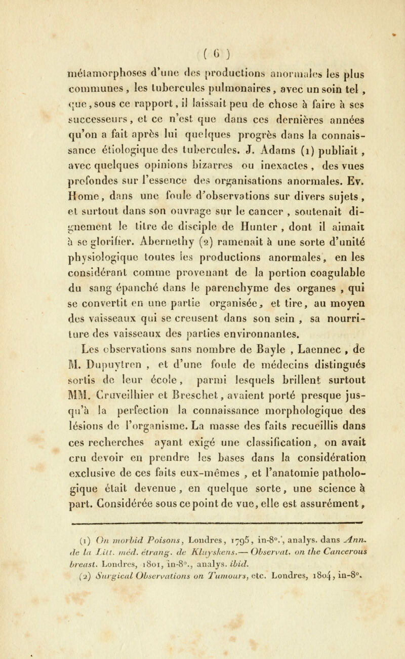 métamorphoses d'une des productions anoraiales les plus communes , les tubercules pulmonaires, avec un soin tel , que,sous ce rapport, il laissait peu de chose à faire h ses successeurs, et ce n'est que dans ces dernières années qu'on a fait après hii quelques progrès dans la connais- sance étlologique des tubercules. J. Adams (i) publiait , avec quelques opinions bizarres ou inexactes , des vues profondes sur l'essence des organisations anormales. Evé Home, dans une foule d'observations sur divers sujets, el surtout dans son ouvrage sur le cancer , soutenait di- gnement le titre de disciple de Hunter , dont il aimait h se glorifier. Abernethy (2) ramenait à une sorte d'unité physiologique toutes les productions anormales, en les considérant comme provenant de la portion coagulable du sang épanché dans le parenchyme des organes , qui se convertit en une partie organisée^ et tire, au moyen des vaisseaux qui se creusent dans son sein , sa nourri- ture des vaisseaux des parties environnantes. Les observations sans nombre de Bayle , Laennec , de M. Dupuytren , et d'une foule de médecins distingués sortis de leur école, parmi lesquels brillent surtout MM. Craveilhier et Breschet, avaient porté presque jus- qu'à la perfection la connaissance morphologique des lésions de l'organisme. La masse des faits recueillis dans ces recherches ayant exigé une classification, on avait cru devoir en prendre les bases dans la considération exclusive de ces faits eux-mêmes , et l'anatomie patholo- gique était devenue, en quelque sorte, une science à part. Considérée sous ce point de vue, elle est assurément, (i) Oïl niorhid Poisons, Londres, 179^, in-8°/, analys. dans Anru de la L'ai. méd. étrang. de Klujshens,— Observât, on the Cancerous breast. Londres, 1801, in-8°., analys. ibid. (2) Siu'i^ical Observations on T'umouts, e.lc. Londres, i8o4jin-8^.