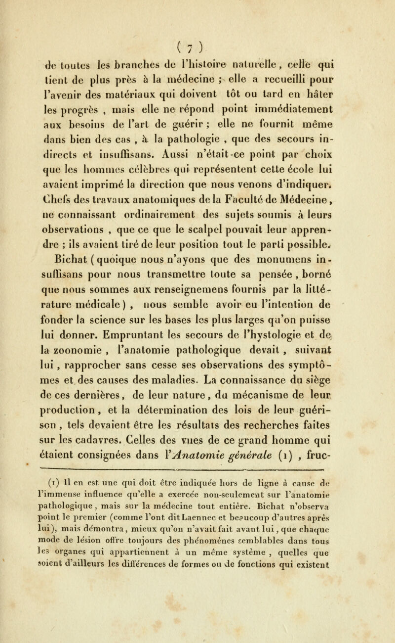 de toutes les branches de l'histoire naturelle, celle qui lient de plus près h la médecine ; elle a recueilli pour l'avenir des matériaux qui doivent tôt ou lard en hâter les progrès , mais elle ne répond point immédiatement aux besoins de Part de guérir ; elle ne fournit même dans bien des cas , à la pathologie , que des secours in- directs et insuffisans. Aussi n'était-ce point par choix que les hommes célèbres qui représentent cette école lui avaient imprimé la direction que nous venons d'indiquer* Chefs des travaux anatomiques de la Faculté de Médecine, ne connaissant ordinairement des sujets soumis à leurs observations , que ce que le scalpel pouvait leur appren- dre ; ils avaient tiré de leur position tout le parti possible. Bichat ( quoique nous n'ayons que des monumens in- suffisans pour nous transmettre toute sa pensée , borné que nous sommes aux renseignemens fournis par la litté- rature médicale) , nous semble avoir eu l'intention de fonder la science sur les bases les plus larges qu'on puisse lui donner. Empruntant les secours de Physiologie et de la zoonomie , l'analomie pathologique devait , suivant lui , rapprocher sans cesse ses observations des symptô- mes et des causes des maladies. La connaissance du siège de ces dernières, de leur nature, du mécanisme de leur production , et la détermination des lois de leur guéri- son , tels devaient être les résultats des recherches faites sur les cadavres. Celles des vues de ce grand homme qui étaient consignées dans VAnatomie générale (i) , fruc- (i) Il en est, une qui doit être indique'e hors de ligne à cause de l'immense influence qu'elle a exerce'e non-seulemevjt sur Fanatomie pathologique , mais sur la me'decine tout entière. Bichat n'observa point le premier (comme l'ont ditLaennec et beaucoup d'autres après lui), mais de'montra, mieux qu'on n'avait fait avant lui, que chaque mode de lésion olî're toujours des phe'nomènes semblables dans tous les organes qui appartiennent à un même système , quelles que îscicnt d'ailleurs les diflërences de formes ou de fonctions qui existent