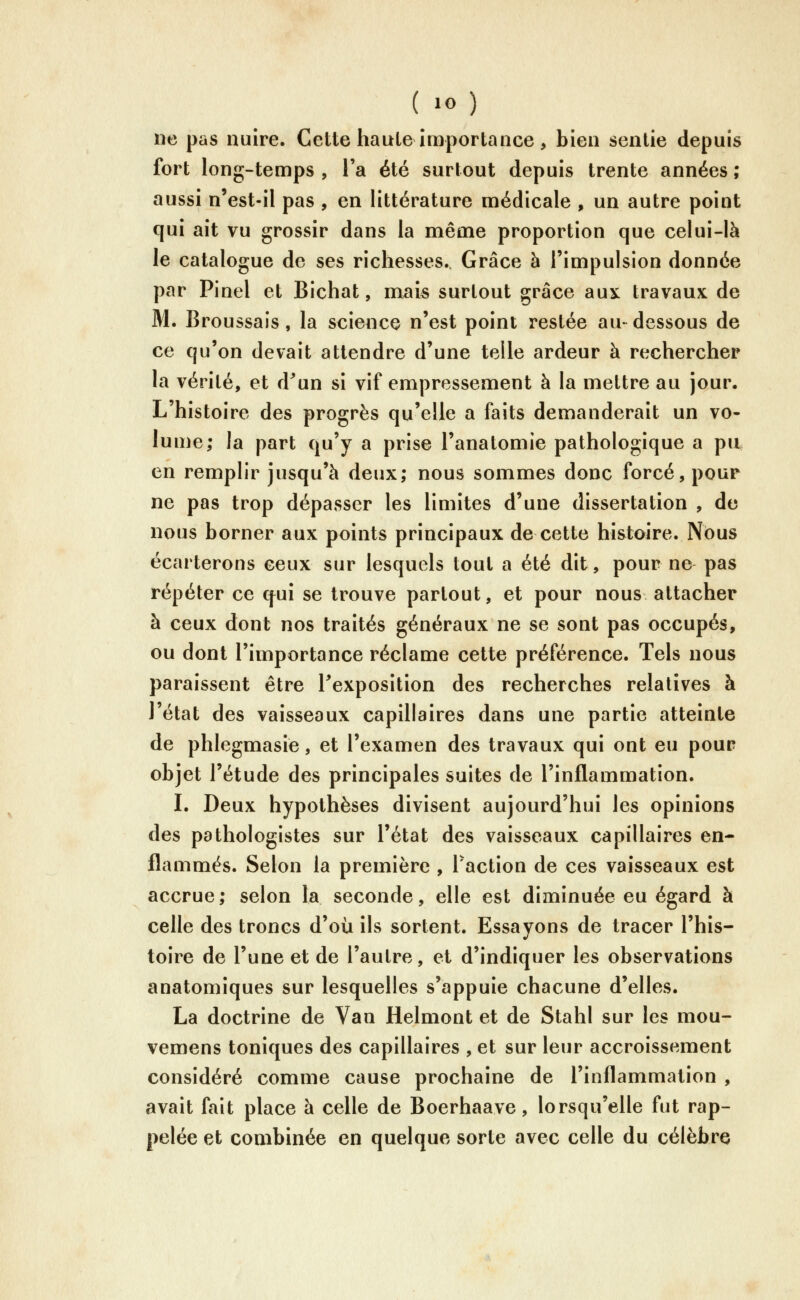 ne pas nuire. Cette haute importance , bien sentie depuis fort long-temps, Fa été surtout depuis trente années; aussi n'est-il pas , en littérature médicale , un autre point qui ait vu grossir dans la même proportion que celui-là le catalogue de ses richesses. Grâce à l'impulsion donnée par Pinel et Bichat, nxais surtout grâce aux travaux de M. Broussais, la science n'est point restée au-dessous de ce qu'on devait attendre d'une telle ardeur à rechercher la vérité, et d^un si vif empressement à la mettre au jour. L'histoire des progrès qu'elle a faits demanderait un vo- lume; la part qu'y a prise l'anatomie pathologique a pu en remplir jusqu'à deux; nous sommes donc forcé, pour ne pas trop dépasser les limites d'une dissertation , de nous borner aux points principaux de cette histoire. Nous écarterons ceux sur lesquels tout a été dit, pour ne pas répéter ce qui se trouve partout, et pour nous attacher à ceux dont nos traités généraux ne se sont pas occupés, ou dont l'importance réclame cette préférence. Tels nous paraissent être Texposition des recherches relatives à l'état des vaisseaux capillaires dans une partie atteinte de phlegmasie, et l'examen des travaux qui ont eu pour objet l'étude des principales suites de l'inflammation. I. Deux hypothèses divisent aujourd'hui les opinions des pathologistes sur l'état des vaisseaux capillaires en- flammés. Selon la première , Faction de ces vaisseaux est accrue; selon la seconde, elle est diminuée eu égard à celle des troncs d'où ils sortent. Essayons de tracer l'his- toire de l'une et de l'autre, et d'indiquer les observations anatomiques sur lesquelles s'appuie chacune d'elles. La doctrine de Van Helmont et de Stahl sur les mou- vemens toniques des capillaires , et sur leur accroissement considéré comme cause prochaine de l'inflammation , avait fait place à celle de Boerhaave, lorsqu'elle fut rap- pelée et combinée en quelque sorte avec celle du célèbre