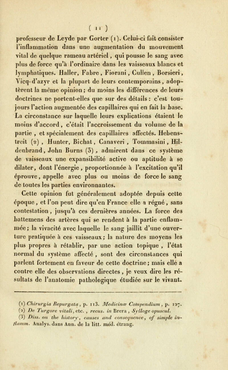 ( •' ) professeur de Leyde par Gorter (i). Celui-ci fuît consister l'inflammation dans une augmentation du mouvement vital de quelque rameau artériel, qui pousse le sang avec plus de force qu'à l'ordinaire dans les vaisseaux blancs et lymphatiques. Haller, Fabre , Fiorani, Cullen , Borsierî, Vicq-d'azyr et la plupart de leurs contemporains, adop- tèrent la même opinion; du moins les difiiérences de leurs doctrines ne portent-elles que sur des détails : c'est tou- jours l'action augmentée des capillaires qui en fait la base. La circonstance sur laquelle leurs explications étaient le moins d'accord, c'était l'accroissement du voluaie de la partie , et spécialement des capillaires affectés. Hebens- treit (2) , Hunter, Bichat, Canaveri , Tommasini, Hil- denbrand, John Burns (5)^ admirent dans ce système de vaisseaux une expansibilité active ou aptitude à se dilater, dont l'énergie, proportionnée à l'excitation qu'il éprouve, appelle avec plus ou moins de force le sang de toutes les parties environnantes. Cette opinion fut généralement adoptée depuis cette époque , et l'on peut dire qu'en France elle a régné , sans contestation, jusqu'à ces dernières années. La force des battemens des artères qui se rendent à la partie enflam- mée; la vivacité avec laquelle le sang jaillit d'une ouver- ture pratiquée à ces vaisseaux; la nature des moyens les plus propres à rétablir, par une action topique , l'état normal du système aflecté , sont des circonstances qui parlent fortement en faveur de cette doctrine ; mais elle a contre elle des observations directes, je veux dire les ré- sultats de l'anatomie pathologique étudiée sur le vivant. (i) Chirur^ia Repurgata, p. ii3. Medicinœ Cofîipendiiun, p. 127. (2) De Turgore vitali, etc. , reçus, in Brera , Sylloge opuscul. (3) Diss. oïL the historj-, causes and conséquence, of simple C/t^ tlanim. Analys, dans Ann. de la litt. méd. ëtraiig.