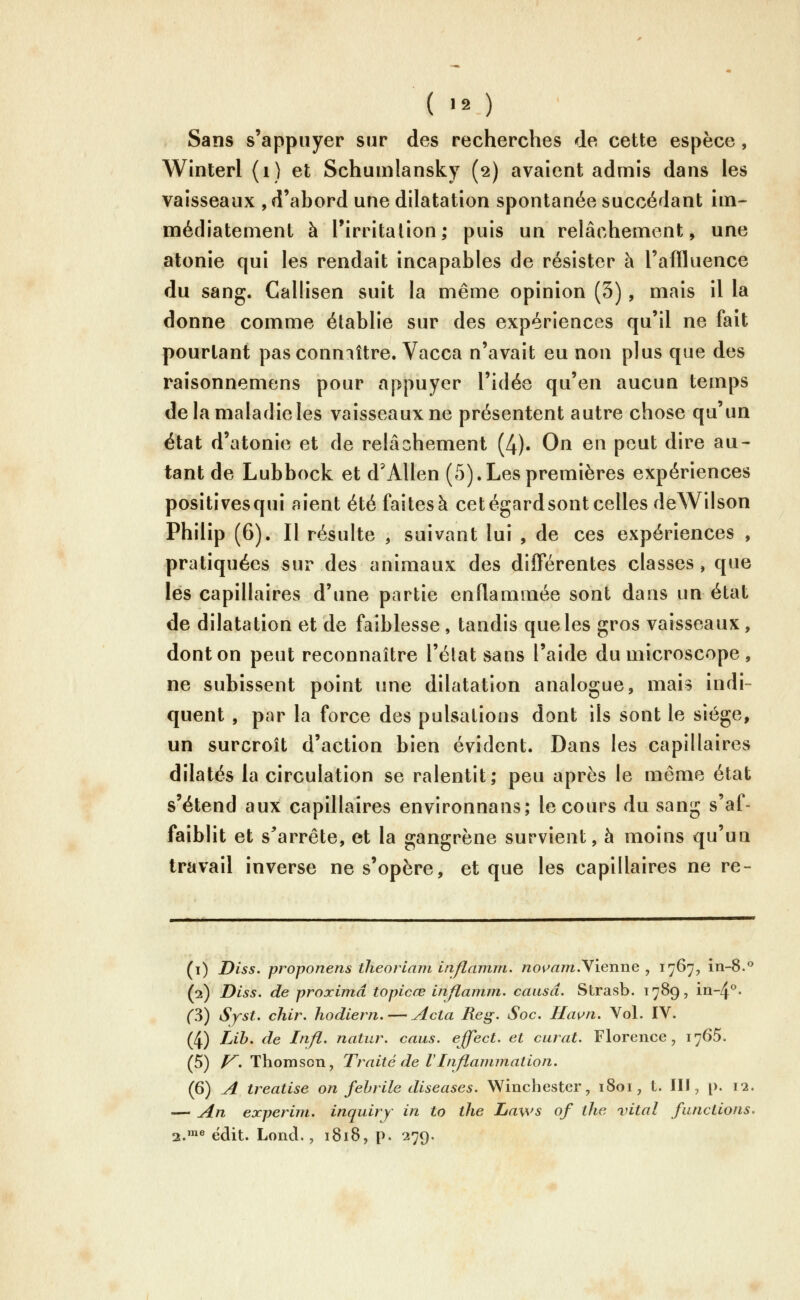 Sans s'appuyer sur des recherches de cette espèce, Winterl (i) et Schumlansky (2) avaient admis dans les vaisseaux , d'abord une dilatation spontanée succédant im- médiatement à Tirritalion; puis un relâchement, une atonie qui les rendait incapables de résister à l'affluence du sang. Callisen suit la même opinion (3), mais il la donne comme établie sur des expériences qu'il ne fait pourtant pasconmître. Vacca n'avait eu non plus que des raîsonnemens pour appuyer l'idée qu'en aucun temps de la maladie les vaisseaux ne présentent autre chose qu'un état d'atonie et de relâchement (4). On en peut dire au- tant de Lubbock et d'Allen (5).Les premières expériences positivesqui aient été faites à cetégardsont celles deWilson Philip (6). Il résulte , suivant lui , de ces expériences , pratiquées sur des animaux des différentes classes, que les capillaires d'une partie enflammée sont dans un état de dilatation et de faiblesse, tandis que les gros vaisseaux, dont on peut reconnaître l'état sans l'aide du microscope, ne subissent point une dilatation analogue, mais indi- quent, par la force des pulsations dont ils sont le siège, un surcroît d'action bien évident. Dans les capillaires dilatés la circulation se ralentit; peu après le même état s'étend aux capillaires environnans; le cours du sang s'af- faiblit et s^arrête, et la gangrène survient, à moins qu'un travail inverse ne s'opère, et que les capillaires ne re- (i) Diss. proponens tlieoriam inflamm. novam.yïenne , 1767, in-8.** (2) Diss, de proximâ topicœ inflamm. causa. Strasb. 1789, in-4^- ('3) Syst. chir. hodiern. — Acta Reg. Soc. Hawn. Vol. IV. (4) Lih. de Infl. natur. caus. effect. et carat. Florence, 1765. (5) /^.Thomson, Traité de V Inflammation. (6) A treatise on fébrile diseases. Winchester, 1801, t. III, p. 12. — An experim. inquiry in to the Laws of the vital functions. 2.'* ëdit. Lond., 1818, p. 279.
