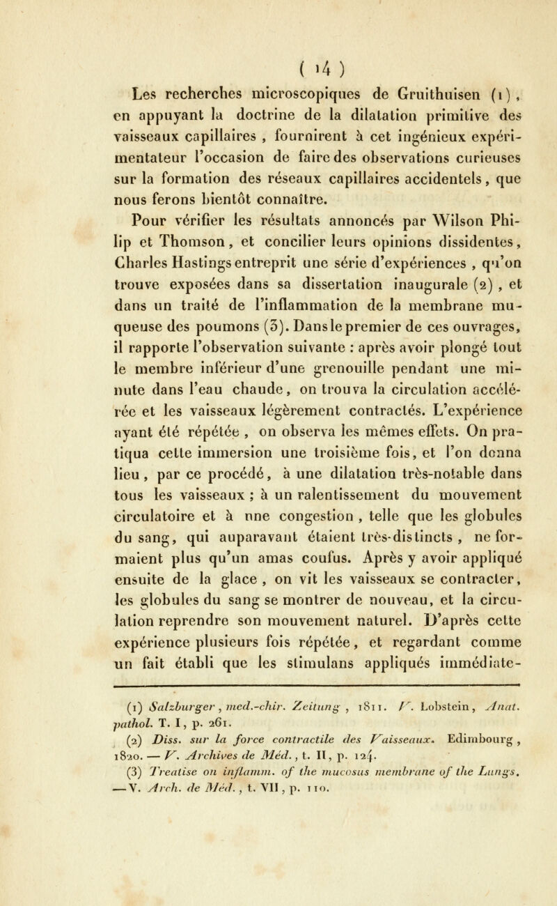 Les recherches microscopiques de Gruithuisen (i), en appuyant la doctrine de la dilatation primitive des vaisseaux capillaires , fournirent à cet ingénieux expéri- mentateur l'occasion de faire des observations curieuses sur la formation des réseaux capillaires accidentels, que nous ferons bientôt connaître. Pour vérifier les résultats annoncés par Wilson Phi- lip et Thomson, et concilier leurs opinions dissidentes, Charles Hastings entreprit une série d'expériences , qu'on trouve exposées dans sa dissertation inaugurale (2) , et dans un traité de l'inflammation de la membrane mu- queuse des poumons (3). Dans le premier de ces ouvrages, il rapporte l'observation suivante : après avoir plongé tout le membre inférieur d'une grenouille pendant une mi- nute dans l'eau chaude, on trouva la circulation accélé- rée et les vaisseaux légèrement contractés. L'expérience ayant été répétée , on observa les mêmes eflets. On pra- tiqua cette immersion une troisième fois, et l'on donna lieu, par ce procédé, à une dilatation très-notable dans tous les vaisseaux ; à un ralentissement du mouvement circulatoire et à une congestion , telle que les globules du sang, qui auparavant étaient très-distincts , ne for« maient plus qu'un amas coufus. Après y avoir appliqué ensuite de la glace , on vit les vaisseaux se contracter, les globules du sang se montrer de nouveau, et la circu- lation reprendre son mouvement naturel. D'après cette expérience plusieurs fois répétée, et regardant comme un fait établi que les stimulans appliqués immédiate- (i) tSatzhurger j nied.-chir. Zeituni^^ 1811. /^. Lobstein, Anat, pathol. T. I, p. 261. (2) Diss. sur la force contractile des Vaisseaux» Edimbourg , 1820. — /^. Archi\^es de Méd., t. II, p. 124. (3) 1 réalise on inflanun, of llie mucosus membrane of tlie Lungs, — V. Arch, de Méd., t. VII, p. 110.