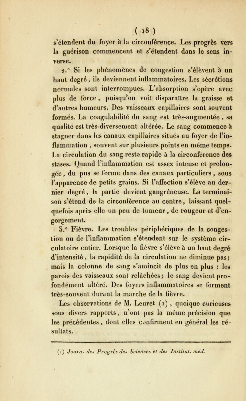 ( »8) s'étendent du foyer à la circonférence. Les progrès vers la guérison commencent et s'étendent dans le sens in- verse. 2.° Si les phénomènes de congestion s'élèvent à un haut degré, ils deviennent inflammatoires. Les sécrétions normales sont interrompues. L'absorption s'opère avec plus de force, puisqu'on voit disparaître la graisse et d'autres humeurs. Des vaisseaux capillaires sont souvent formés. La coagulabilité du sang est très-augmentée , sa qualité est très-diversement altérée. Le sang commence à stagner dans les canaux capillaires situés au foyer de l'in- flamniation , souvent sur plusieurs points en même temps. La circulation du sang reste rapide à la circonférence des stases. Quand l'inflammation est assez intense et prolon- gée , du pus se forme dans des canaux particuliers, sous l'apparence de petits grains. Si l'affection s'élève au der- nier degré, la partie devient gangreneuse. La terminai- son s'étend de la circonférence au centre, laissant quel- quefois après elle un peu de tumeur, de rougeur et d'en- gorgement. 3.° Fièvre. Les troubles périphériques de la conges- tion ou de l'inflammation s'éterwient sur le système cir- culatoire entier. Lorsque la fièvre s'élève à un haut degré d'intensité, la rapidité de la circulation ne diminue pas; mais la colonne de sang s'amincit de plus en plus : les parois des vaisseaux sont relâchées; le sang devient pro* fondement altéré. Des foyers inflammatoires se forment très-souvent durant la marche de la fièvre. Les observations de M. Leuret (i) , quoique curieuses sous divers rapports, n'ont pas la même précision que les précédentes , dont elles confirment en général les ré- sultats.