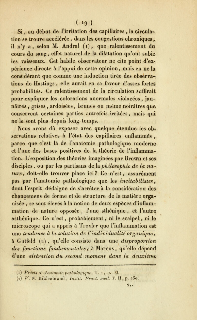 ( »9) Si, au début de l'irritation des capillaires, la circula- tion se trouve accélérée , dans les congestions chroniques, il n'y a, selon M. Andral (i), que ralentissement du cours du sang, effet naturel de la dilatation qu'ont subie les vaisseaux. Cet habile observateur ne cite point d'ex- périence directe à l'appui de cette opinion, mais en ne la considérant que comme une induction tirée des observa- tions de Hastings , elle aurait en sa faveur d'assez fortes probabilités. Ce ralentissement de la circulation suffirait pour expliquer les colorations anormales violacées, jau- nâtres , grises , ardoisées , brunes ou même noirâtres que conservent certaines parties autrefois irritées, mais qui ne le sont plus depuis long temps. Nous avons dû exposer avec quelque étendue les ob- servations relatives à Tétat des capillaires enflammés , parce que c'est là de l'anatomie pathologique moderne et l'une des bases positives de la théorie de l'inflamma- tion. L'exposition des théories imaginées par Brovfn et ses disciples , ou par les partisans de la philosophie de la na- ture^ doit-elle trouver place ici? Ce n'est, assurément pas par l'anatomie pathologique que les incitabilistes, dont l'esprit dédaigne de s'arrêter à la considération des changemens de forme et de structure de la matière orga- nisée , se sont élevés à la notion de deux espèces d'inflam- mation de nature opposée , l'une sthénique , et l'autre asthénîque. Ce n'est, probablement, ni le scalpel, ni le microscope qui a appris à Troxler que l'inflammation est une tendance à la solution de tindividualité organique^ h Gutfeld (2) , qu'elle consiste dans une disproportion des fonctions fondamentales; à Marcus, qu'elle dépend d'une altération du second moment dans la deuxièm,e (i) Précis (VyinalonLie pathologique. T. 1 , p. 33. (•2) /^. N. Hildfcnbrand, Insîit. Pract. med. ï. II, p. 260.