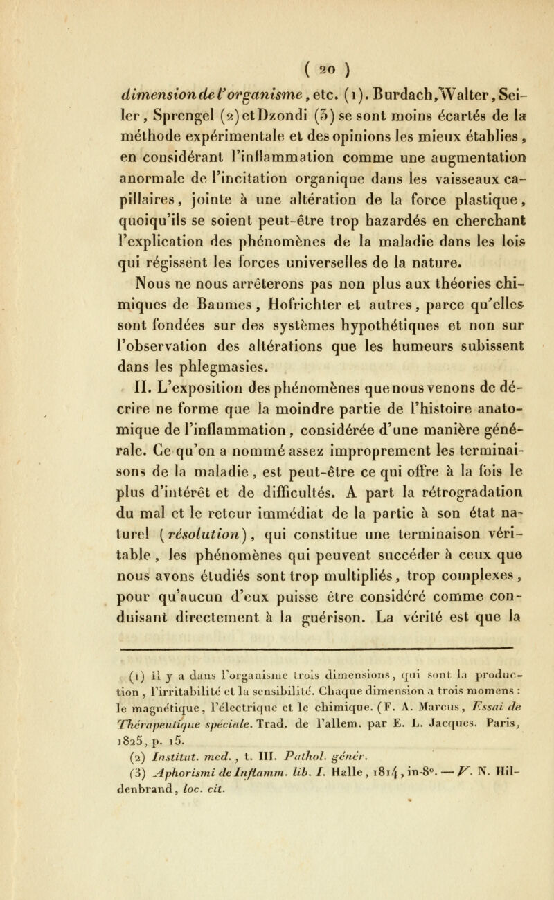 dimension de l'organisme, etc. ( i ). Burdach^Walter, Sel- ler, Sprengel (2)etDzondi (5) se sont moins écartés de la méthode expérimentale et des opinions les mieux établies , en considérant l'inflammation comme une augmentation anormale de l'incitation organique dans les vaisseaux ca- pillaires, jointe à une altération de la force plastique, quoiqu'ils se soient peut-être trop bazardés en cherchant l'explication des phénomènes de la maladie dans les lois qui régissent les lorces universelles de la nature. Nous ne nous arrêterons pas non plus aux théories chi- miques de Baumes, Hofrichter et autres, parce qu^elles sont fondées sur des systèmes hypothétiques et non sur l'observation des altérations que les humeurs subissent dans les phlegmasies. II. L'exposition des phénomènes que nous venons de dé- crire ne forme que la moindre partie de l'histoire anato- mique de l'inflammation , considérée d'une manière géné- rale. Ce qu'on a nommé assez improprement les terminai- sons de la maladie, est peut-être ce qui offre à la fois le plus d'intérêt et de difficultés. A part la rétrogradation du mal et le retour immédiat de la partie à son état na» turel [résolution)^ qui constitue une terminaison véri- table , les phénomènes qui peuvent succéder à ceux que nous avons étudiés sont trop multipliés, trop complexes, pour qu'aucun d'eux puisse être considéré comme con- duisant directement à la guérison. La vérité est que la (i) il y a clans rorganisme irois climeiisioiis, cjiii sont la produc- tion , rirritabilite et la sensibilité. Chaque dimension a trois momens : le magnétique, l'électrique et le chimique. (F. A. Marcus, Essai de Thérapeutique spéciale. Trad. de Fallem. par E. L. Jacques. Paris, 1825, p. i5. (2) Institut, med. , t. III. Pathol. génér. ('6) Aphorismi de Inflamm. lib. I. Halle, t8i4 , in-8°. —/^. N. Hil- denbrand, loc. cit.